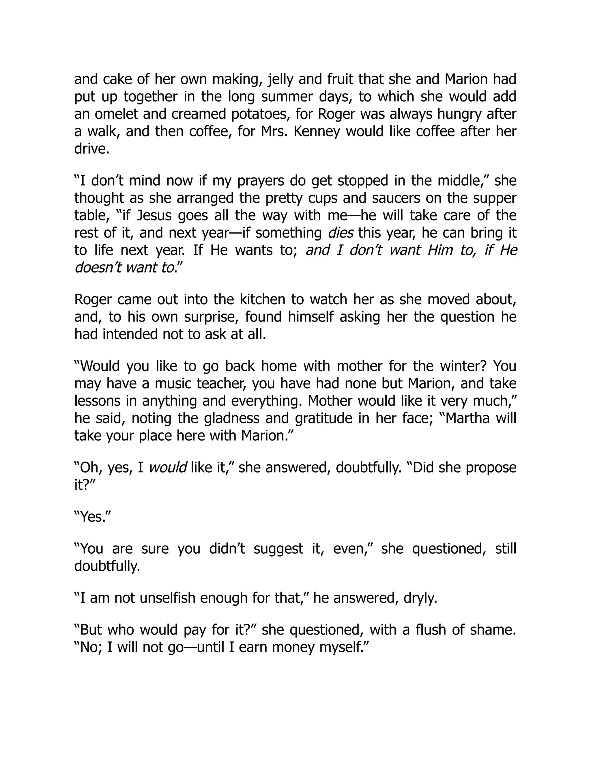 and cake of her own making, jelly and fruit that she and Marion had
put up together in the long summer days, to which she would add
an omelet and creamed potatoes, for Roger was always hungry after
a walk, and then coffee, for Mrs. Kenney would like coffee after her
drive.
“I don’t mind now if my prayers do get stopped in the middle,” she
thought as she arranged the pretty cups and saucers on the supper
table, “if Jesus goes all the way with me—he will take care of the
rest of it, and next year—if something dies this year, he can bring it
to life next year. If He wants to; and I don’t want Him to, if He
doesn’t want to.”
Roger came out into the kitchen to watch her as she moved about,
and, to his own surprise, found himself asking her the question he
had intended not to ask at all.
“Would you like to go back home with mother for the winter? You
may have a music teacher, you have had none but Marion, and take
lessons in anything and everything. Mother would like it very much,”
he said, noting the gladness and gratitude in her face; “Martha will
take your place here with Marion.”
“Oh, yes, I would like it,” she answered, doubtfully. “Did she propose
it?”
“Yes.”
“You are sure you didn’t suggest it, even,” she questioned, still
doubtfully.
“I am not unselfish enough for that,” he answered, dryly.
“But who would pay for it?” she questioned, with a flush of shame.
“No; I will not go—until I earn money myself.”
 