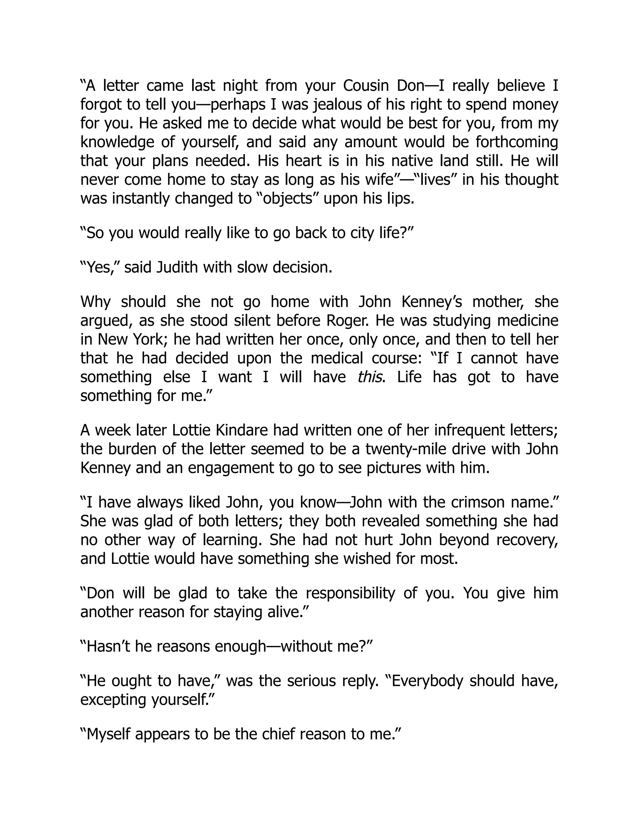 “A letter came last night from your Cousin Don—I really believe I
forgot to tell you—perhaps I was jealous of his right to spend money
for you. He asked me to decide what would be best for you, from my
knowledge of yourself, and said any amount would be forthcoming
that your plans needed. His heart is in his native land still. He will
never come home to stay as long as his wife”—“lives” in his thought
was instantly changed to “objects” upon his lips.
“So you would really like to go back to city life?”
“Yes,” said Judith with slow decision.
Why should she not go home with John Kenney’s mother, she
argued, as she stood silent before Roger. He was studying medicine
in New York; he had written her once, only once, and then to tell her
that he had decided upon the medical course: “If I cannot have
something else I want I will have this. Life has got to have
something for me.”
A week later Lottie Kindare had written one of her infrequent letters;
the burden of the letter seemed to be a twenty-mile drive with John
Kenney and an engagement to go to see pictures with him.
“I have always liked John, you know—John with the crimson name.”
She was glad of both letters; they both revealed something she had
no other way of learning. She had not hurt John beyond recovery,
and Lottie would have something she wished for most.
“Don will be glad to take the responsibility of you. You give him
another reason for staying alive.”
“Hasn’t he reasons enough—without me?”
“He ought to have,” was the serious reply. “Everybody should have,
excepting yourself.”
“Myself appears to be the chief reason to me.”
 