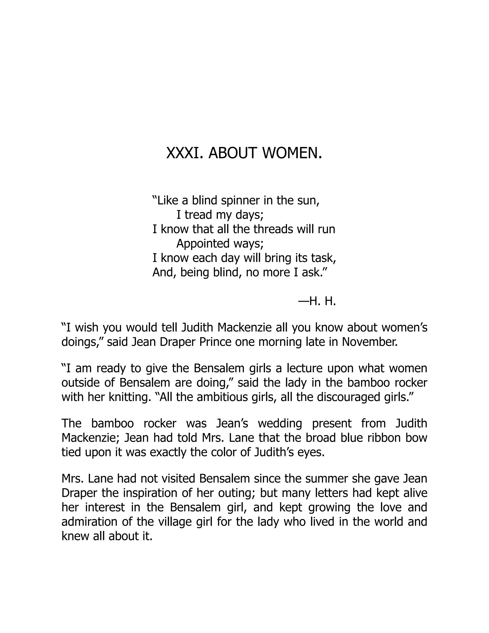 XXXI. ABOUT WOMEN.
“Like a blind spinner in the sun,
I tread my days;
I know that all the threads will run
Appointed ways;
I know each day will bring its task,
And, being blind, no more I ask.”
—H. H.
“I wish you would tell Judith Mackenzie all you know about women’s
doings,” said Jean Draper Prince one morning late in November.
“I am ready to give the Bensalem girls a lecture upon what women
outside of Bensalem are doing,” said the lady in the bamboo rocker
with her knitting. “All the ambitious girls, all the discouraged girls.”
The bamboo rocker was Jean’s wedding present from Judith
Mackenzie; Jean had told Mrs. Lane that the broad blue ribbon bow
tied upon it was exactly the color of Judith’s eyes.
Mrs. Lane had not visited Bensalem since the summer she gave Jean
Draper the inspiration of her outing; but many letters had kept alive
her interest in the Bensalem girl, and kept growing the love and
admiration of the village girl for the lady who lived in the world and
knew all about it.
 