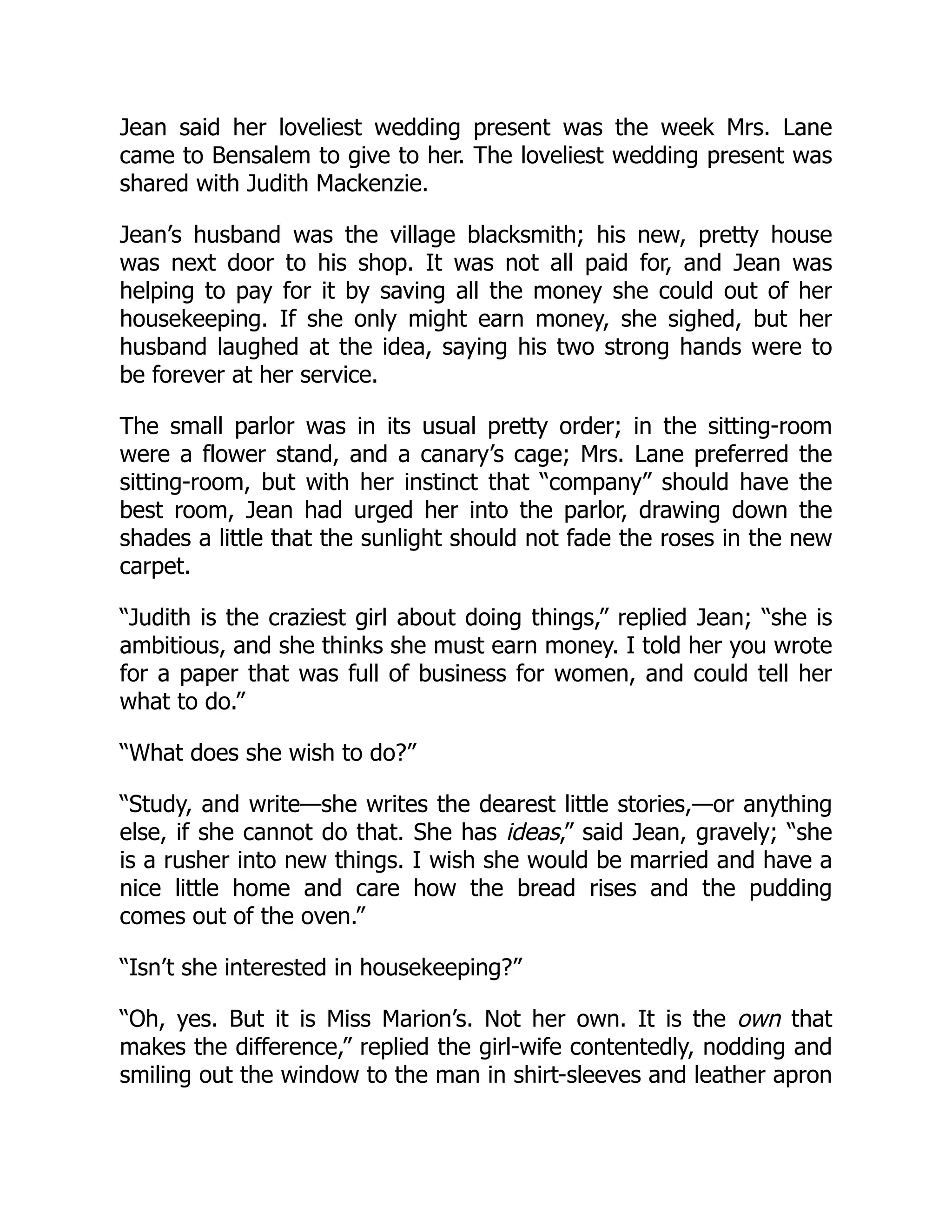 Jean said her loveliest wedding present was the week Mrs. Lane
came to Bensalem to give to her. The loveliest wedding present was
shared with Judith Mackenzie.
Jean’s husband was the village blacksmith; his new, pretty house
was next door to his shop. It was not all paid for, and Jean was
helping to pay for it by saving all the money she could out of her
housekeeping. If she only might earn money, she sighed, but her
husband laughed at the idea, saying his two strong hands were to
be forever at her service.
The small parlor was in its usual pretty order; in the sitting-room
were a flower stand, and a canary’s cage; Mrs. Lane preferred the
sitting-room, but with her instinct that “company” should have the
best room, Jean had urged her into the parlor, drawing down the
shades a little that the sunlight should not fade the roses in the new
carpet.
“Judith is the craziest girl about doing things,” replied Jean; “she is
ambitious, and she thinks she must earn money. I told her you wrote
for a paper that was full of business for women, and could tell her
what to do.”
“What does she wish to do?”
“Study, and write—she writes the dearest little stories,—or anything
else, if she cannot do that. She has ideas,” said Jean, gravely; “she
is a rusher into new things. I wish she would be married and have a
nice little home and care how the bread rises and the pudding
comes out of the oven.”
“Isn’t she interested in housekeeping?”
“Oh, yes. But it is Miss Marion’s. Not her own. It is the own that
makes the difference,” replied the girl-wife contentedly, nodding and
smiling out the window to the man in shirt-sleeves and leather apron
 