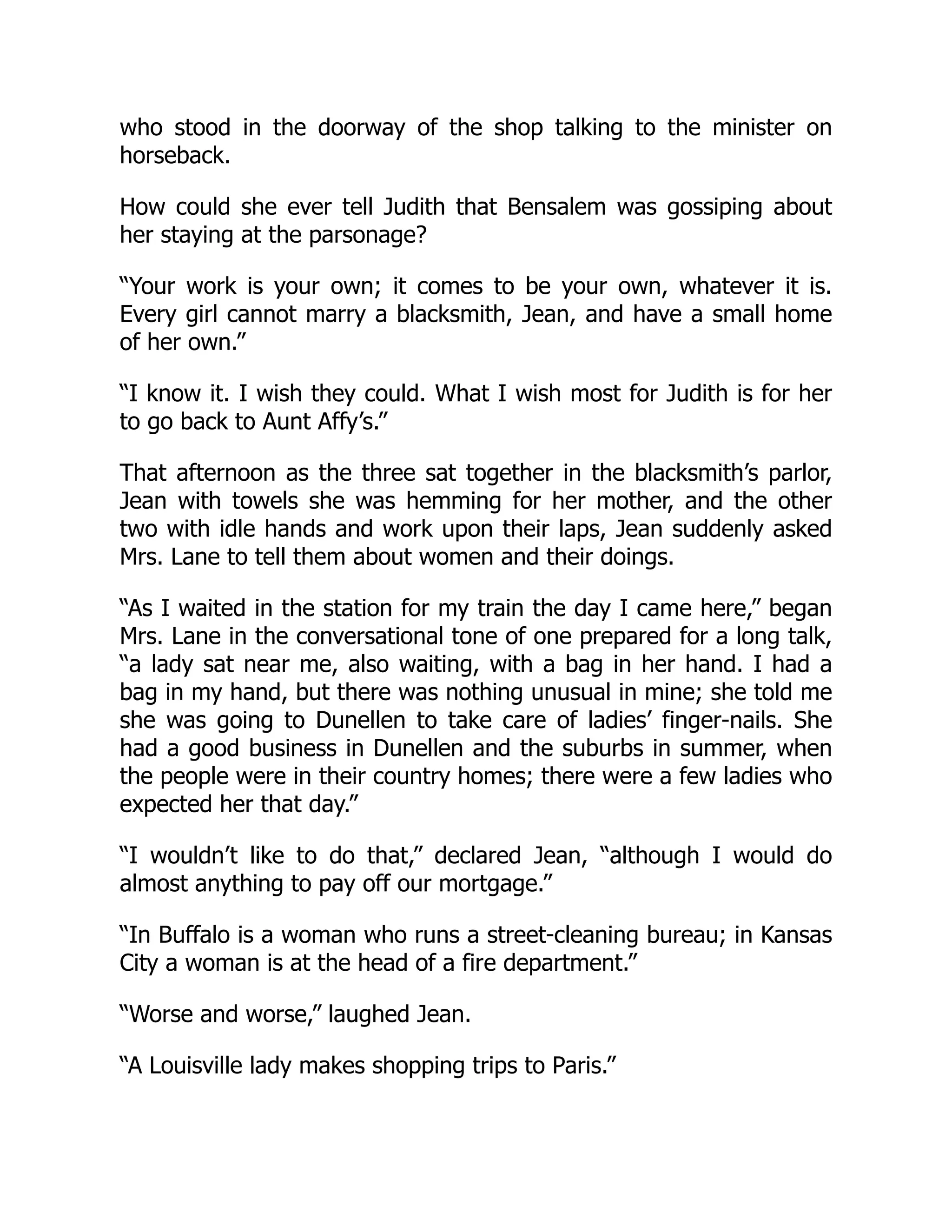 who stood in the doorway of the shop talking to the minister on
horseback.
How could she ever tell Judith that Bensalem was gossiping about
her staying at the parsonage?
“Your work is your own; it comes to be your own, whatever it is.
Every girl cannot marry a blacksmith, Jean, and have a small home
of her own.”
“I know it. I wish they could. What I wish most for Judith is for her
to go back to Aunt Affy’s.”
That afternoon as the three sat together in the blacksmith’s parlor,
Jean with towels she was hemming for her mother, and the other
two with idle hands and work upon their laps, Jean suddenly asked
Mrs. Lane to tell them about women and their doings.
“As I waited in the station for my train the day I came here,” began
Mrs. Lane in the conversational tone of one prepared for a long talk,
“a lady sat near me, also waiting, with a bag in her hand. I had a
bag in my hand, but there was nothing unusual in mine; she told me
she was going to Dunellen to take care of ladies’ finger-nails. She
had a good business in Dunellen and the suburbs in summer, when
the people were in their country homes; there were a few ladies who
expected her that day.”
“I wouldn’t like to do that,” declared Jean, “although I would do
almost anything to pay off our mortgage.”
“In Buffalo is a woman who runs a street-cleaning bureau; in Kansas
City a woman is at the head of a fire department.”
“Worse and worse,” laughed Jean.
“A Louisville lady makes shopping trips to Paris.”
 