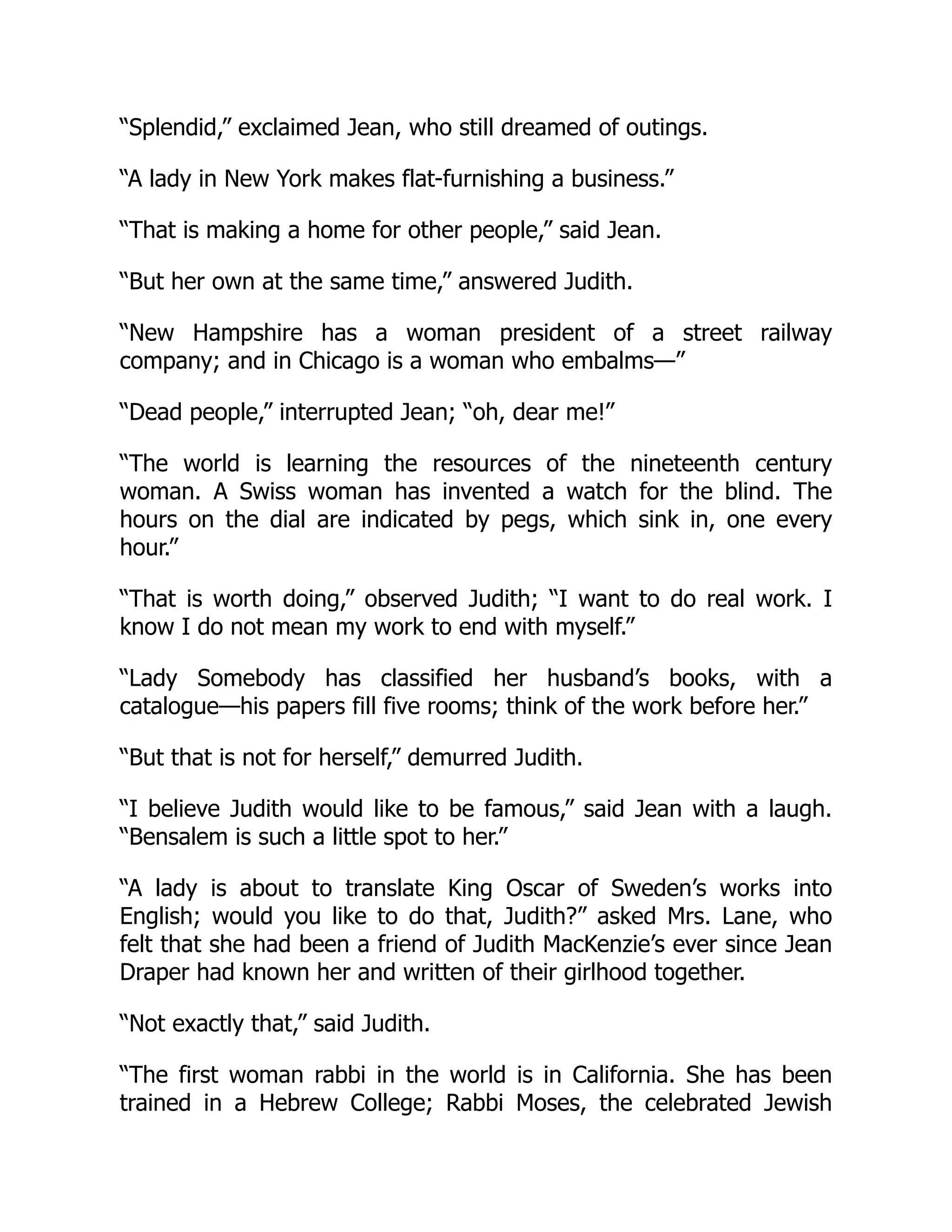 “Splendid,” exclaimed Jean, who still dreamed of outings.
“A lady in New York makes flat-furnishing a business.”
“That is making a home for other people,” said Jean.
“But her own at the same time,” answered Judith.
“New Hampshire has a woman president of a street railway
company; and in Chicago is a woman who embalms—”
“Dead people,” interrupted Jean; “oh, dear me!”
“The world is learning the resources of the nineteenth century
woman. A Swiss woman has invented a watch for the blind. The
hours on the dial are indicated by pegs, which sink in, one every
hour.”
“That is worth doing,” observed Judith; “I want to do real work. I
know I do not mean my work to end with myself.”
“Lady Somebody has classified her husband’s books, with a
catalogue—his papers fill five rooms; think of the work before her.”
“But that is not for herself,” demurred Judith.
“I believe Judith would like to be famous,” said Jean with a laugh.
“Bensalem is such a little spot to her.”
“A lady is about to translate King Oscar of Sweden’s works into
English; would you like to do that, Judith?” asked Mrs. Lane, who
felt that she had been a friend of Judith MacKenzie’s ever since Jean
Draper had known her and written of their girlhood together.
“Not exactly that,” said Judith.
“The first woman rabbi in the world is in California. She has been
trained in a Hebrew College; Rabbi Moses, the celebrated Jewish
 