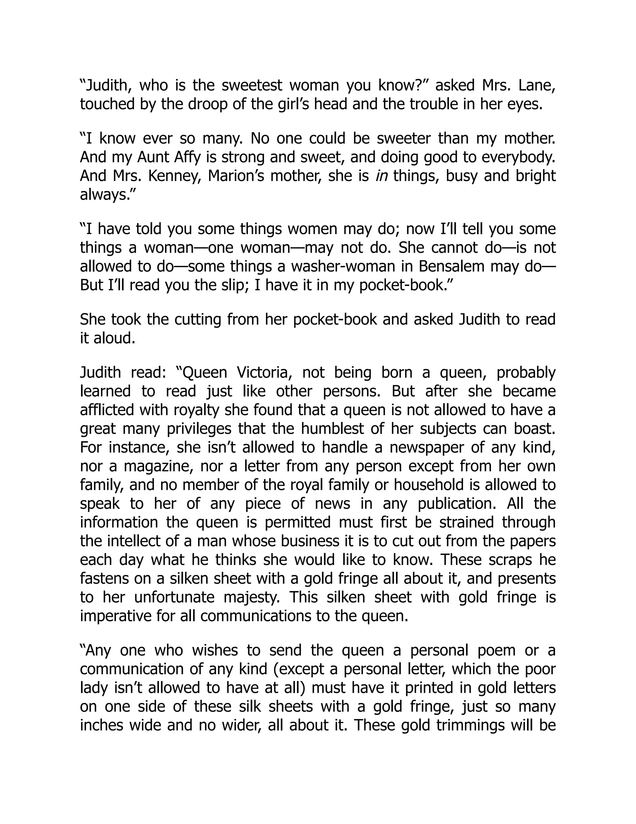 “Judith, who is the sweetest woman you know?” asked Mrs. Lane,
touched by the droop of the girl’s head and the trouble in her eyes.
“I know ever so many. No one could be sweeter than my mother.
And my Aunt Affy is strong and sweet, and doing good to everybody.
And Mrs. Kenney, Marion’s mother, she is in things, busy and bright
always.”
“I have told you some things women may do; now I’ll tell you some
things a woman—one woman—may not do. She cannot do—is not
allowed to do—some things a washer-woman in Bensalem may do—
But I’ll read you the slip; I have it in my pocket-book.”
She took the cutting from her pocket-book and asked Judith to read
it aloud.
Judith read: “Queen Victoria, not being born a queen, probably
learned to read just like other persons. But after she became
afflicted with royalty she found that a queen is not allowed to have a
great many privileges that the humblest of her subjects can boast.
For instance, she isn’t allowed to handle a newspaper of any kind,
nor a magazine, nor a letter from any person except from her own
family, and no member of the royal family or household is allowed to
speak to her of any piece of news in any publication. All the
information the queen is permitted must first be strained through
the intellect of a man whose business it is to cut out from the papers
each day what he thinks she would like to know. These scraps he
fastens on a silken sheet with a gold fringe all about it, and presents
to her unfortunate majesty. This silken sheet with gold fringe is
imperative for all communications to the queen.
“Any one who wishes to send the queen a personal poem or a
communication of any kind (except a personal letter, which the poor
lady isn’t allowed to have at all) must have it printed in gold letters
on one side of these silk sheets with a gold fringe, just so many
inches wide and no wider, all about it. These gold trimmings will be
 