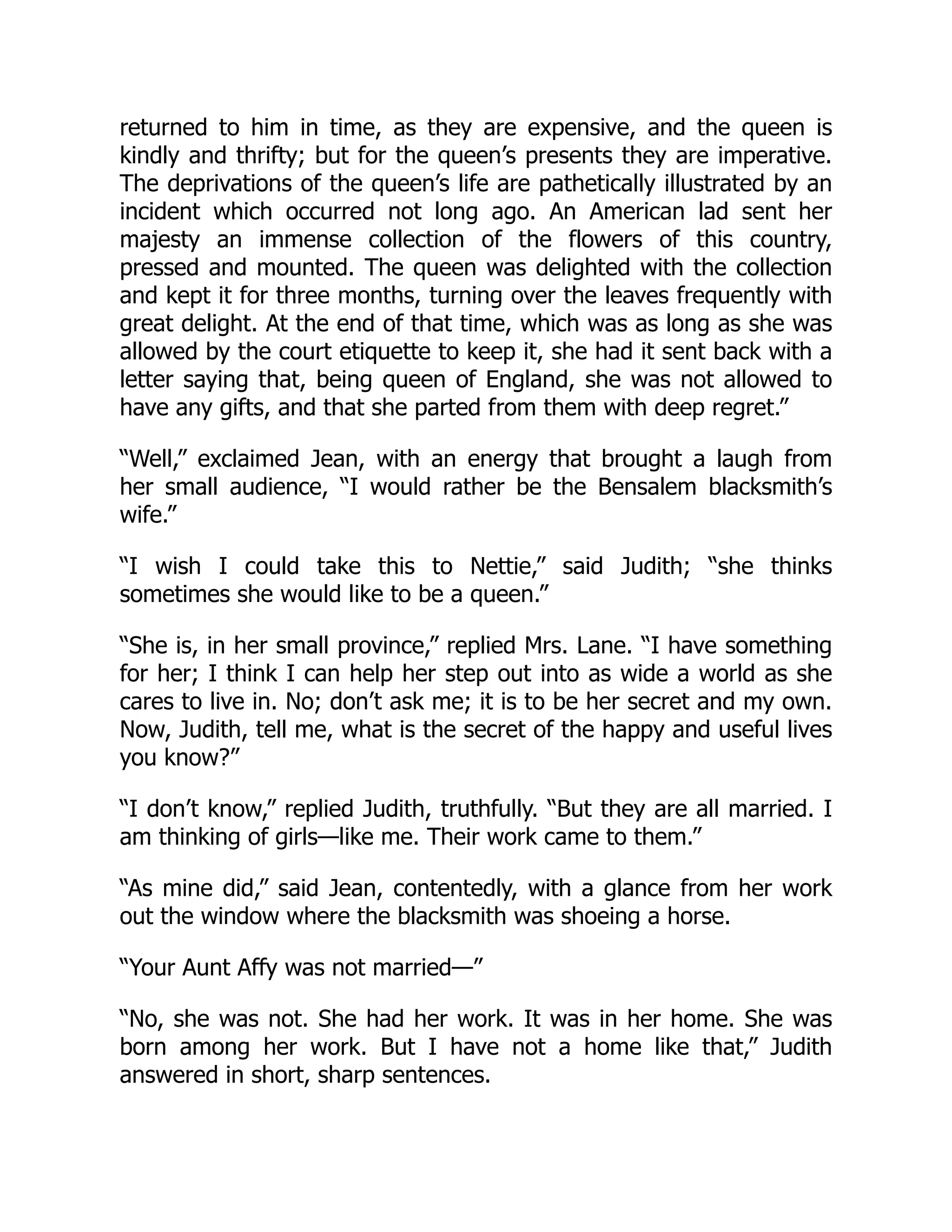 returned to him in time, as they are expensive, and the queen is
kindly and thrifty; but for the queen’s presents they are imperative.
The deprivations of the queen’s life are pathetically illustrated by an
incident which occurred not long ago. An American lad sent her
majesty an immense collection of the flowers of this country,
pressed and mounted. The queen was delighted with the collection
and kept it for three months, turning over the leaves frequently with
great delight. At the end of that time, which was as long as she was
allowed by the court etiquette to keep it, she had it sent back with a
letter saying that, being queen of England, she was not allowed to
have any gifts, and that she parted from them with deep regret.”
“Well,” exclaimed Jean, with an energy that brought a laugh from
her small audience, “I would rather be the Bensalem blacksmith’s
wife.”
“I wish I could take this to Nettie,” said Judith; “she thinks
sometimes she would like to be a queen.”
“She is, in her small province,” replied Mrs. Lane. “I have something
for her; I think I can help her step out into as wide a world as she
cares to live in. No; don’t ask me; it is to be her secret and my own.
Now, Judith, tell me, what is the secret of the happy and useful lives
you know?”
“I don’t know,” replied Judith, truthfully. “But they are all married. I
am thinking of girls—like me. Their work came to them.”
“As mine did,” said Jean, contentedly, with a glance from her work
out the window where the blacksmith was shoeing a horse.
“Your Aunt Affy was not married—”
“No, she was not. She had her work. It was in her home. She was
born among her work. But I have not a home like that,” Judith
answered in short, sharp sentences.
 
