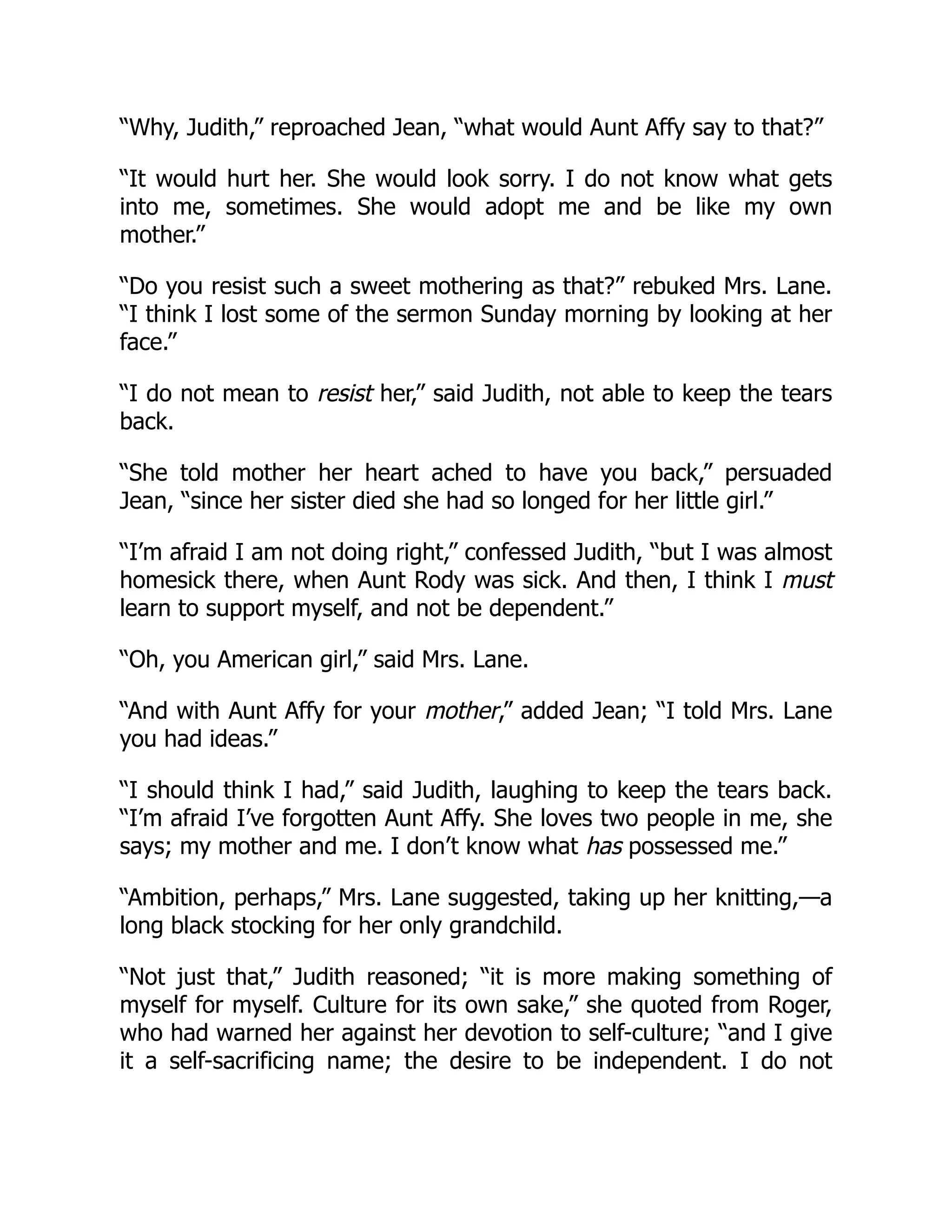 “Why, Judith,” reproached Jean, “what would Aunt Affy say to that?”
“It would hurt her. She would look sorry. I do not know what gets
into me, sometimes. She would adopt me and be like my own
mother.”
“Do you resist such a sweet mothering as that?” rebuked Mrs. Lane.
“I think I lost some of the sermon Sunday morning by looking at her
face.”
“I do not mean to resist her,” said Judith, not able to keep the tears
back.
“She told mother her heart ached to have you back,” persuaded
Jean, “since her sister died she had so longed for her little girl.”
“I’m afraid I am not doing right,” confessed Judith, “but I was almost
homesick there, when Aunt Rody was sick. And then, I think I must
learn to support myself, and not be dependent.”
“Oh, you American girl,” said Mrs. Lane.
“And with Aunt Affy for your mother,” added Jean; “I told Mrs. Lane
you had ideas.”
“I should think I had,” said Judith, laughing to keep the tears back.
“I’m afraid I’ve forgotten Aunt Affy. She loves two people in me, she
says; my mother and me. I don’t know what has possessed me.”
“Ambition, perhaps,” Mrs. Lane suggested, taking up her knitting,—a
long black stocking for her only grandchild.
“Not just that,” Judith reasoned; “it is more making something of
myself for myself. Culture for its own sake,” she quoted from Roger,
who had warned her against her devotion to self-culture; “and I give
it a self-sacrificing name; the desire to be independent. I do not
 