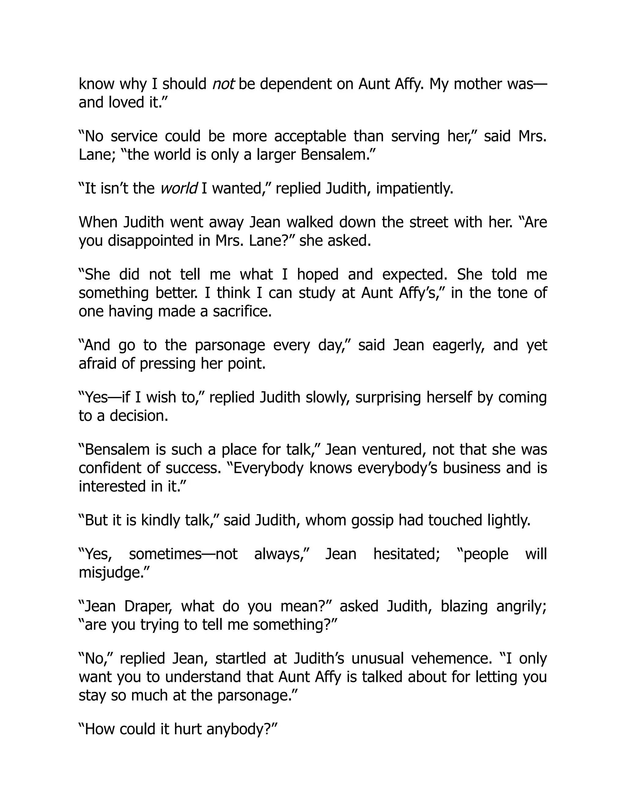 know why I should not be dependent on Aunt Affy. My mother was—
and loved it.”
“No service could be more acceptable than serving her,” said Mrs.
Lane; “the world is only a larger Bensalem.”
“It isn’t the world I wanted,” replied Judith, impatiently.
When Judith went away Jean walked down the street with her. “Are
you disappointed in Mrs. Lane?” she asked.
“She did not tell me what I hoped and expected. She told me
something better. I think I can study at Aunt Affy’s,” in the tone of
one having made a sacrifice.
“And go to the parsonage every day,” said Jean eagerly, and yet
afraid of pressing her point.
“Yes—if I wish to,” replied Judith slowly, surprising herself by coming
to a decision.
“Bensalem is such a place for talk,” Jean ventured, not that she was
confident of success. “Everybody knows everybody’s business and is
interested in it.”
“But it is kindly talk,” said Judith, whom gossip had touched lightly.
“Yes, sometimes—not always,” Jean hesitated; “people will
misjudge.”
“Jean Draper, what do you mean?” asked Judith, blazing angrily;
“are you trying to tell me something?”
“No,” replied Jean, startled at Judith’s unusual vehemence. “I only
want you to understand that Aunt Affy is talked about for letting you
stay so much at the parsonage.”
“How could it hurt anybody?”
 