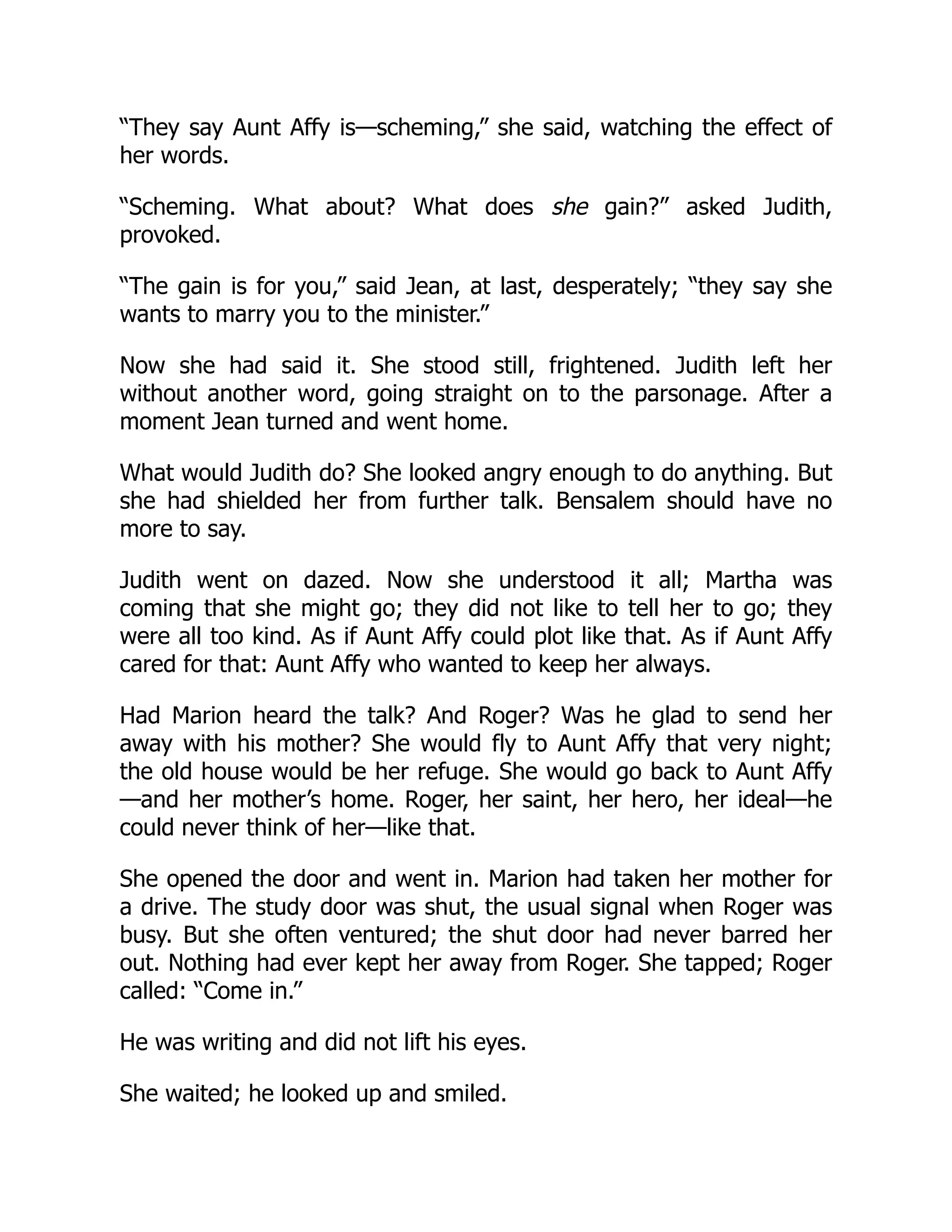 “They say Aunt Affy is—scheming,” she said, watching the effect of
her words.
“Scheming. What about? What does she gain?” asked Judith,
provoked.
“The gain is for you,” said Jean, at last, desperately; “they say she
wants to marry you to the minister.”
Now she had said it. She stood still, frightened. Judith left her
without another word, going straight on to the parsonage. After a
moment Jean turned and went home.
What would Judith do? She looked angry enough to do anything. But
she had shielded her from further talk. Bensalem should have no
more to say.
Judith went on dazed. Now she understood it all; Martha was
coming that she might go; they did not like to tell her to go; they
were all too kind. As if Aunt Affy could plot like that. As if Aunt Affy
cared for that: Aunt Affy who wanted to keep her always.
Had Marion heard the talk? And Roger? Was he glad to send her
away with his mother? She would fly to Aunt Affy that very night;
the old house would be her refuge. She would go back to Aunt Affy
—and her mother’s home. Roger, her saint, her hero, her ideal—he
could never think of her—like that.
She opened the door and went in. Marion had taken her mother for
a drive. The study door was shut, the usual signal when Roger was
busy. But she often ventured; the shut door had never barred her
out. Nothing had ever kept her away from Roger. She tapped; Roger
called: “Come in.”
He was writing and did not lift his eyes.
She waited; he looked up and smiled.
 