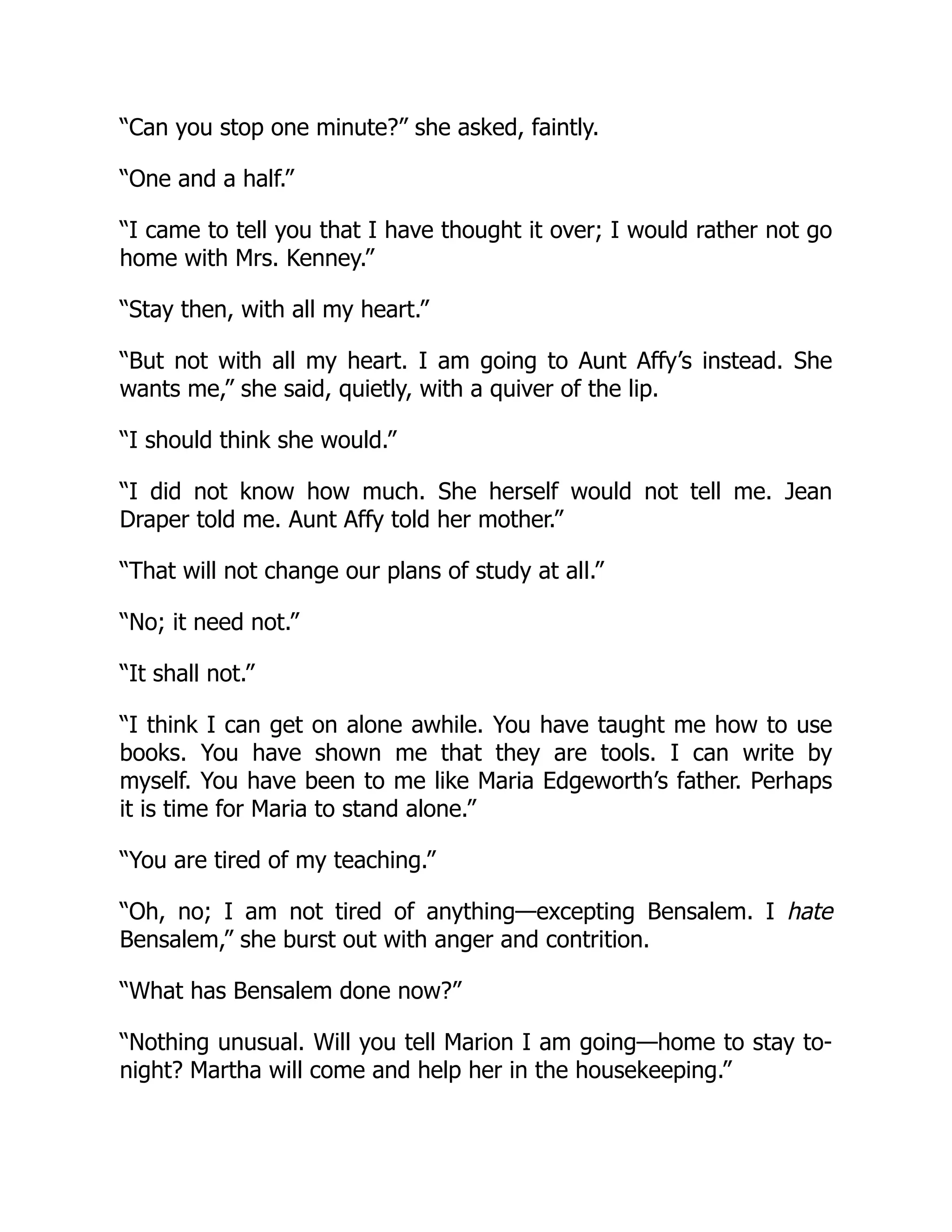 “Can you stop one minute?” she asked, faintly.
“One and a half.”
“I came to tell you that I have thought it over; I would rather not go
home with Mrs. Kenney.”
“Stay then, with all my heart.”
“But not with all my heart. I am going to Aunt Affy’s instead. She
wants me,” she said, quietly, with a quiver of the lip.
“I should think she would.”
“I did not know how much. She herself would not tell me. Jean
Draper told me. Aunt Affy told her mother.”
“That will not change our plans of study at all.”
“No; it need not.”
“It shall not.”
“I think I can get on alone awhile. You have taught me how to use
books. You have shown me that they are tools. I can write by
myself. You have been to me like Maria Edgeworth’s father. Perhaps
it is time for Maria to stand alone.”
“You are tired of my teaching.”
“Oh, no; I am not tired of anything—excepting Bensalem. I hate
Bensalem,” she burst out with anger and contrition.
“What has Bensalem done now?”
“Nothing unusual. Will you tell Marion I am going—home to stay to-
night? Martha will come and help her in the housekeeping.”
 