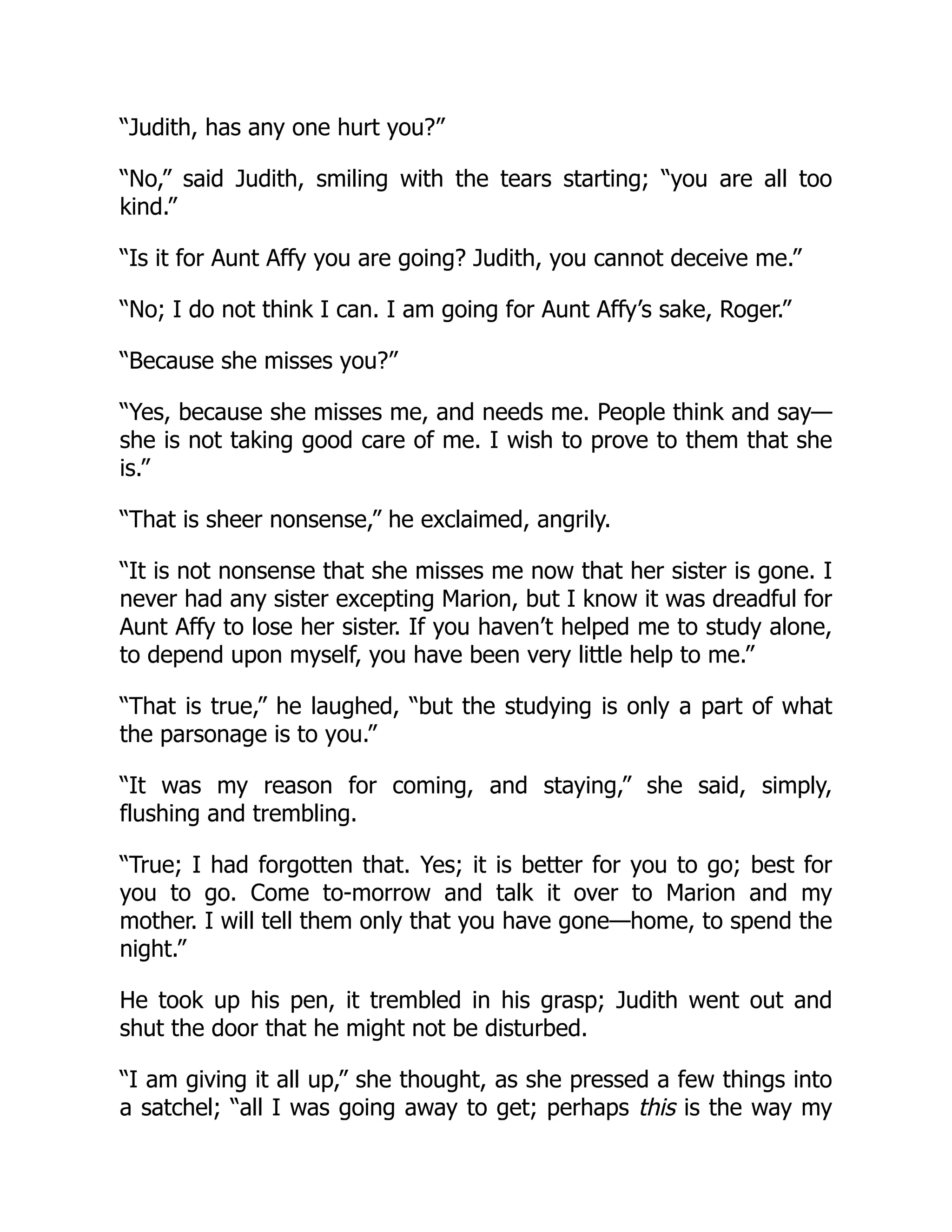 “Judith, has any one hurt you?”
“No,” said Judith, smiling with the tears starting; “you are all too
kind.”
“Is it for Aunt Affy you are going? Judith, you cannot deceive me.”
“No; I do not think I can. I am going for Aunt Affy’s sake, Roger.”
“Because she misses you?”
“Yes, because she misses me, and needs me. People think and say—
she is not taking good care of me. I wish to prove to them that she
is.”
“That is sheer nonsense,” he exclaimed, angrily.
“It is not nonsense that she misses me now that her sister is gone. I
never had any sister excepting Marion, but I know it was dreadful for
Aunt Affy to lose her sister. If you haven’t helped me to study alone,
to depend upon myself, you have been very little help to me.”
“That is true,” he laughed, “but the studying is only a part of what
the parsonage is to you.”
“It was my reason for coming, and staying,” she said, simply,
flushing and trembling.
“True; I had forgotten that. Yes; it is better for you to go; best for
you to go. Come to-morrow and talk it over to Marion and my
mother. I will tell them only that you have gone—home, to spend the
night.”
He took up his pen, it trembled in his grasp; Judith went out and
shut the door that he might not be disturbed.
“I am giving it all up,” she thought, as she pressed a few things into
a satchel; “all I was going away to get; perhaps this is the way my
 