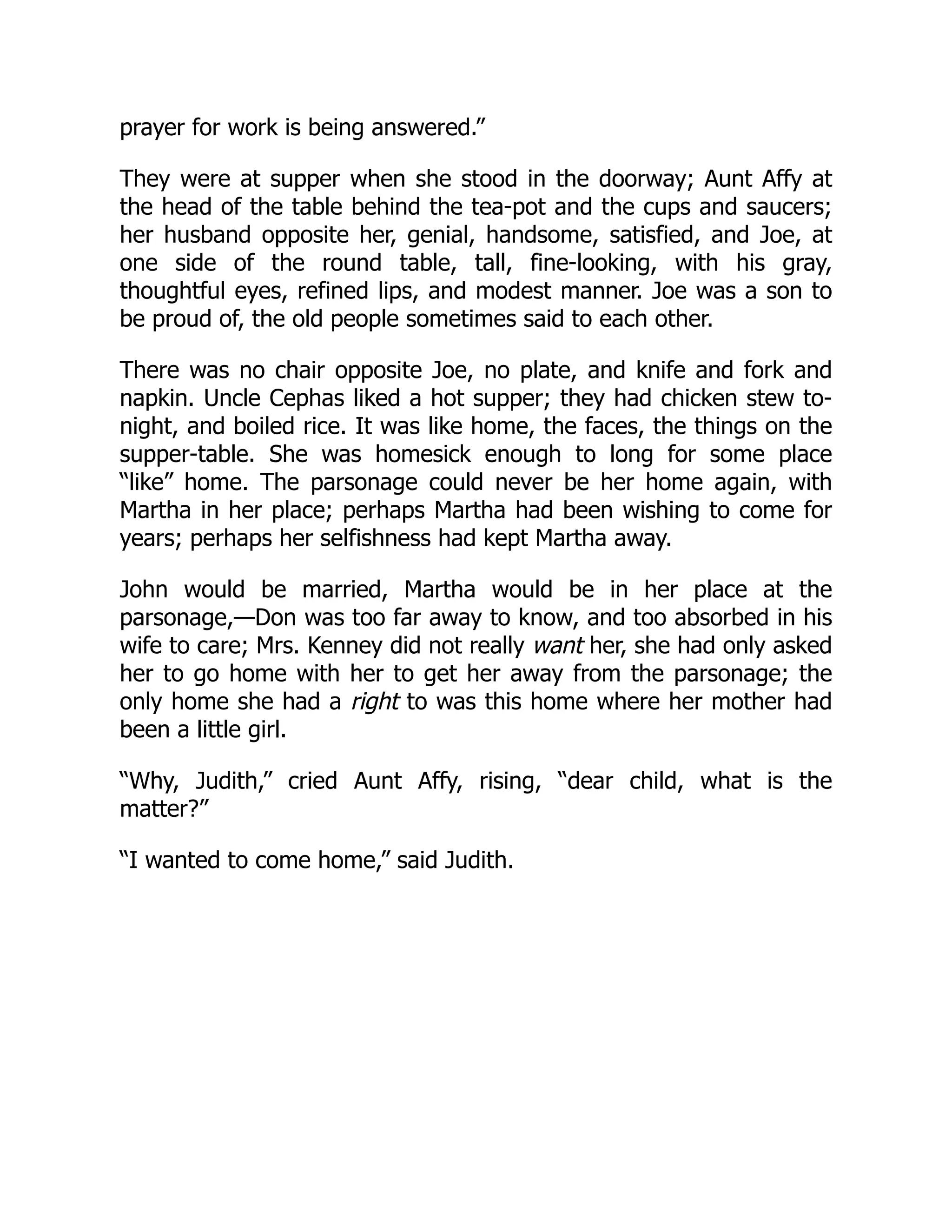 prayer for work is being answered.”
They were at supper when she stood in the doorway; Aunt Affy at
the head of the table behind the tea-pot and the cups and saucers;
her husband opposite her, genial, handsome, satisfied, and Joe, at
one side of the round table, tall, fine-looking, with his gray,
thoughtful eyes, refined lips, and modest manner. Joe was a son to
be proud of, the old people sometimes said to each other.
There was no chair opposite Joe, no plate, and knife and fork and
napkin. Uncle Cephas liked a hot supper; they had chicken stew to-
night, and boiled rice. It was like home, the faces, the things on the
supper-table. She was homesick enough to long for some place
“like” home. The parsonage could never be her home again, with
Martha in her place; perhaps Martha had been wishing to come for
years; perhaps her selfishness had kept Martha away.
John would be married, Martha would be in her place at the
parsonage,—Don was too far away to know, and too absorbed in his
wife to care; Mrs. Kenney did not really want her, she had only asked
her to go home with her to get her away from the parsonage; the
only home she had a right to was this home where her mother had
been a little girl.
“Why, Judith,” cried Aunt Affy, rising, “dear child, what is the
matter?”
“I wanted to come home,” said Judith.
 