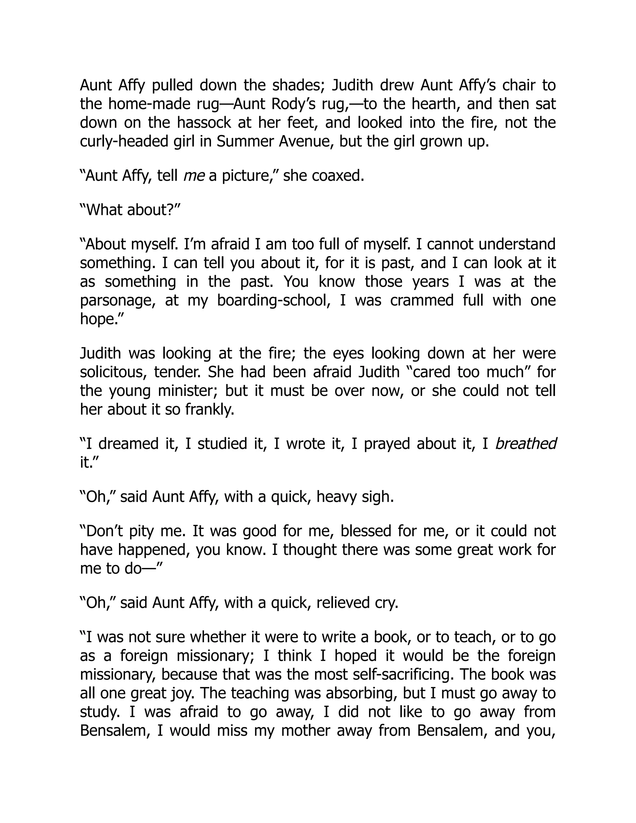 Aunt Affy pulled down the shades; Judith drew Aunt Affy’s chair to
the home-made rug—Aunt Rody’s rug,—to the hearth, and then sat
down on the hassock at her feet, and looked into the fire, not the
curly-headed girl in Summer Avenue, but the girl grown up.
“Aunt Affy, tell me a picture,” she coaxed.
“What about?”
“About myself. I’m afraid I am too full of myself. I cannot understand
something. I can tell you about it, for it is past, and I can look at it
as something in the past. You know those years I was at the
parsonage, at my boarding-school, I was crammed full with one
hope.”
Judith was looking at the fire; the eyes looking down at her were
solicitous, tender. She had been afraid Judith “cared too much” for
the young minister; but it must be over now, or she could not tell
her about it so frankly.
“I dreamed it, I studied it, I wrote it, I prayed about it, I breathed
it.”
“Oh,” said Aunt Affy, with a quick, heavy sigh.
“Don’t pity me. It was good for me, blessed for me, or it could not
have happened, you know. I thought there was some great work for
me to do—”
“Oh,” said Aunt Affy, with a quick, relieved cry.
“I was not sure whether it were to write a book, or to teach, or to go
as a foreign missionary; I think I hoped it would be the foreign
missionary, because that was the most self-sacrificing. The book was
all one great joy. The teaching was absorbing, but I must go away to
study. I was afraid to go away, I did not like to go away from
Bensalem, I would miss my mother away from Bensalem, and you,
 