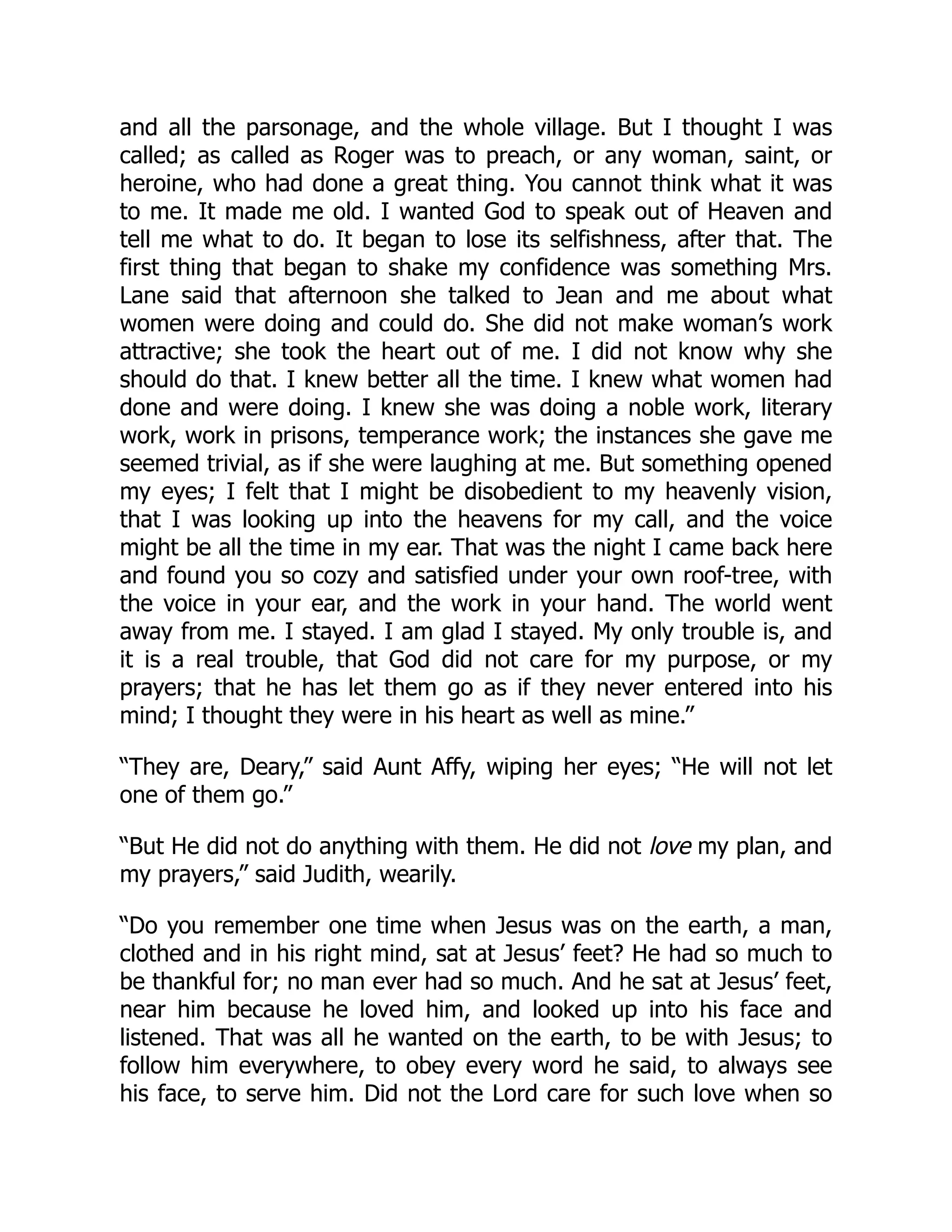 and all the parsonage, and the whole village. But I thought I was
called; as called as Roger was to preach, or any woman, saint, or
heroine, who had done a great thing. You cannot think what it was
to me. It made me old. I wanted God to speak out of Heaven and
tell me what to do. It began to lose its selfishness, after that. The
first thing that began to shake my confidence was something Mrs.
Lane said that afternoon she talked to Jean and me about what
women were doing and could do. She did not make woman’s work
attractive; she took the heart out of me. I did not know why she
should do that. I knew better all the time. I knew what women had
done and were doing. I knew she was doing a noble work, literary
work, work in prisons, temperance work; the instances she gave me
seemed trivial, as if she were laughing at me. But something opened
my eyes; I felt that I might be disobedient to my heavenly vision,
that I was looking up into the heavens for my call, and the voice
might be all the time in my ear. That was the night I came back here
and found you so cozy and satisfied under your own roof-tree, with
the voice in your ear, and the work in your hand. The world went
away from me. I stayed. I am glad I stayed. My only trouble is, and
it is a real trouble, that God did not care for my purpose, or my
prayers; that he has let them go as if they never entered into his
mind; I thought they were in his heart as well as mine.”
“They are, Deary,” said Aunt Affy, wiping her eyes; “He will not let
one of them go.”
“But He did not do anything with them. He did not love my plan, and
my prayers,” said Judith, wearily.
“Do you remember one time when Jesus was on the earth, a man,
clothed and in his right mind, sat at Jesus’ feet? He had so much to
be thankful for; no man ever had so much. And he sat at Jesus’ feet,
near him because he loved him, and looked up into his face and
listened. That was all he wanted on the earth, to be with Jesus; to
follow him everywhere, to obey every word he said, to always see
his face, to serve him. Did not the Lord care for such love when so
 