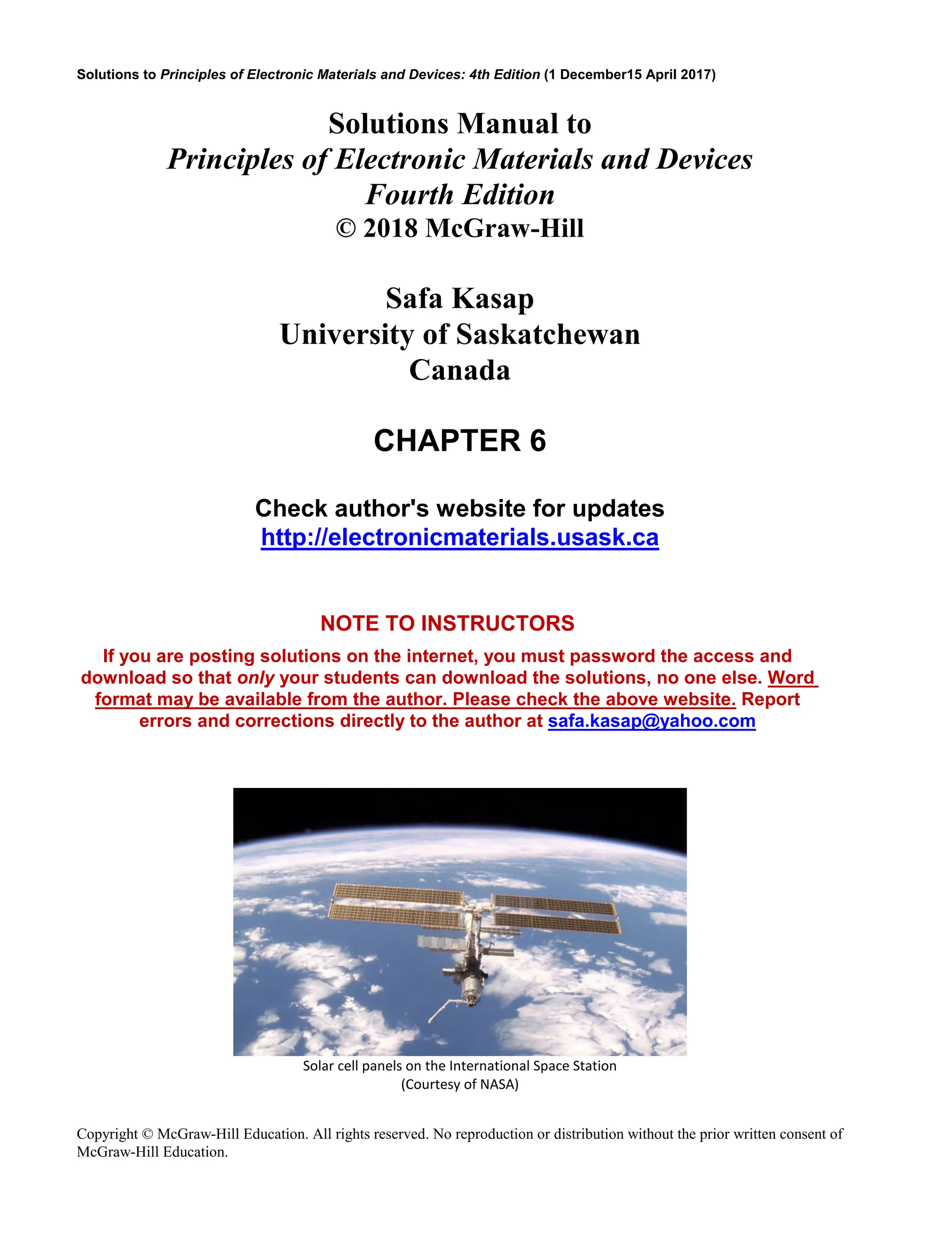 Solutions to Principles of Electronic Materials and Devices: 4th Edition (1 December15 April 2017)
Copyright © McGraw-Hill Education. All rights reserved. No reproduction or distribution without the prior written consent of
McGraw-Hill Education.
Solutions Manual to
Principles of Electronic Materials and Devices
Fourth Edition
© 2018 McGraw-Hill
Safa Kasap
University of Saskatchewan
Canada
CHAPTER 6
Check author's website for updates
http://electronicmaterials.usask.ca
NOTE TO INSTRUCTORS
If you are posting solutions on the internet, you must password the access and
download so that only your students can download the solutions, no one else. Word
format may be available from the author. Please check the above website. Report
errors and corrections directly to the author at safa.kasap@yahoo.com
Solar cell panels on the International Space Station
(Courtesy of NASA)
 