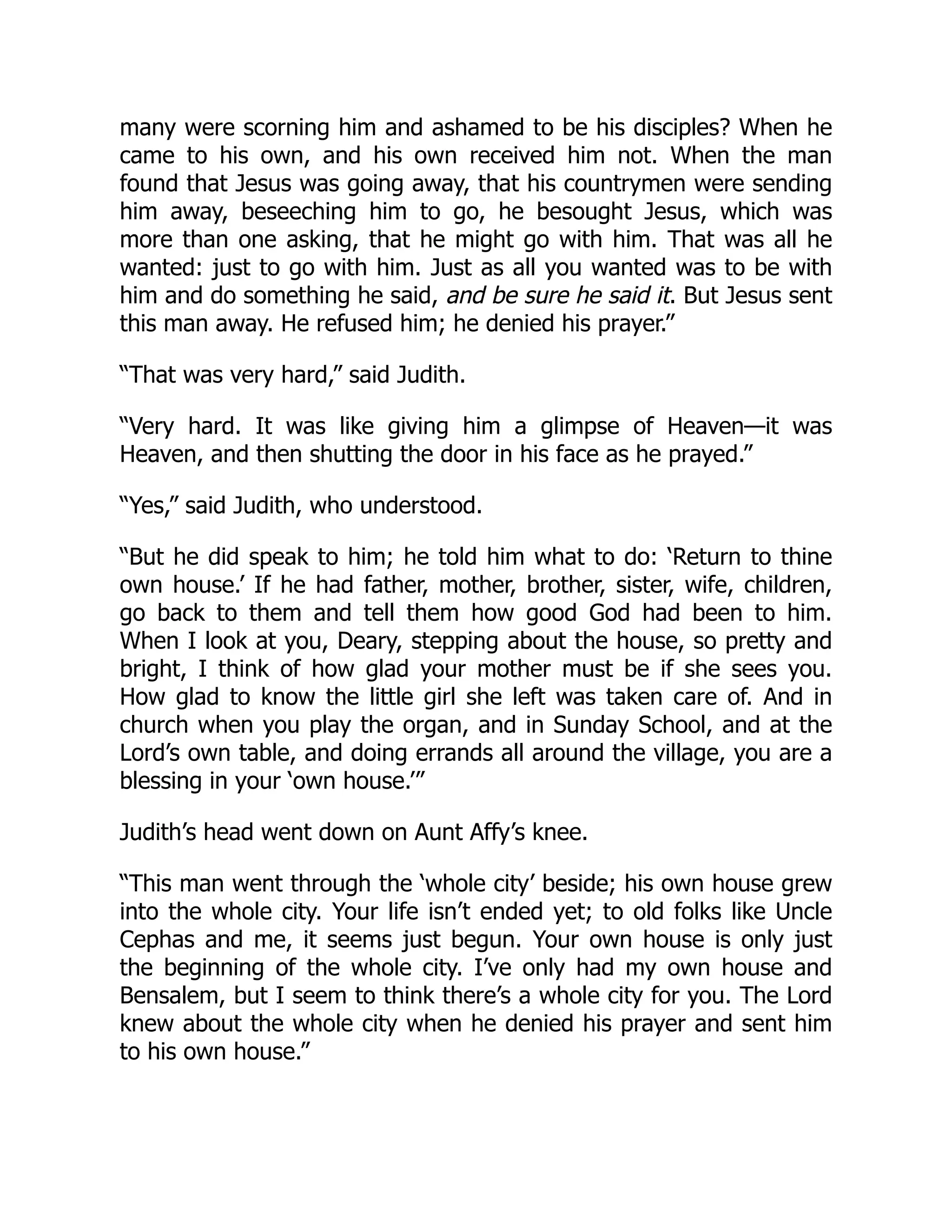 many were scorning him and ashamed to be his disciples? When he
came to his own, and his own received him not. When the man
found that Jesus was going away, that his countrymen were sending
him away, beseeching him to go, he besought Jesus, which was
more than one asking, that he might go with him. That was all he
wanted: just to go with him. Just as all you wanted was to be with
him and do something he said, and be sure he said it. But Jesus sent
this man away. He refused him; he denied his prayer.”
“That was very hard,” said Judith.
“Very hard. It was like giving him a glimpse of Heaven—it was
Heaven, and then shutting the door in his face as he prayed.”
“Yes,” said Judith, who understood.
“But he did speak to him; he told him what to do: ‘Return to thine
own house.’ If he had father, mother, brother, sister, wife, children,
go back to them and tell them how good God had been to him.
When I look at you, Deary, stepping about the house, so pretty and
bright, I think of how glad your mother must be if she sees you.
How glad to know the little girl she left was taken care of. And in
church when you play the organ, and in Sunday School, and at the
Lord’s own table, and doing errands all around the village, you are a
blessing in your ‘own house.’”
Judith’s head went down on Aunt Affy’s knee.
“This man went through the ‘whole city’ beside; his own house grew
into the whole city. Your life isn’t ended yet; to old folks like Uncle
Cephas and me, it seems just begun. Your own house is only just
the beginning of the whole city. I’ve only had my own house and
Bensalem, but I seem to think there’s a whole city for you. The Lord
knew about the whole city when he denied his prayer and sent him
to his own house.”
 