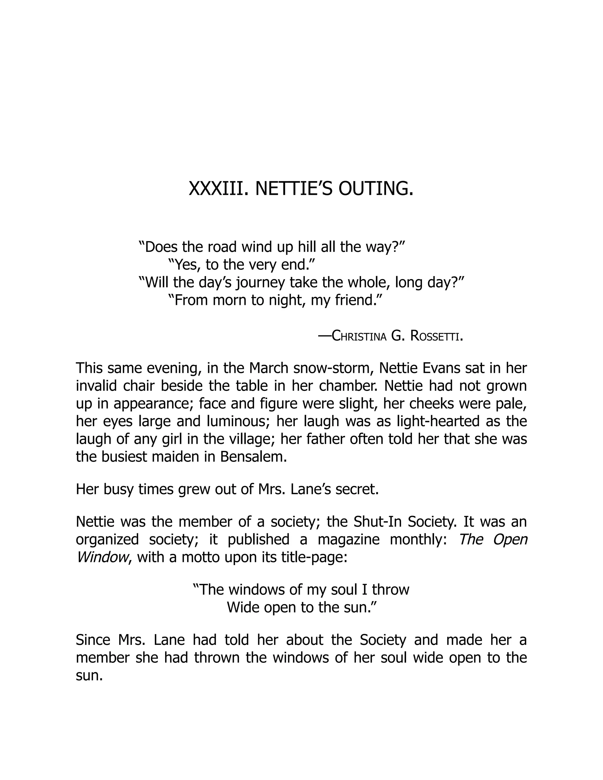 XXXIII. NETTIE’S OUTING.
“Does the road wind up hill all the way?”
“Yes, to the very end.”
“Will the day’s journey take the whole, long day?”
“From morn to night, my friend.”
—Christina G. Rossetti.
This same evening, in the March snow-storm, Nettie Evans sat in her
invalid chair beside the table in her chamber. Nettie had not grown
up in appearance; face and figure were slight, her cheeks were pale,
her eyes large and luminous; her laugh was as light-hearted as the
laugh of any girl in the village; her father often told her that she was
the busiest maiden in Bensalem.
Her busy times grew out of Mrs. Lane’s secret.
Nettie was the member of a society; the Shut-In Society. It was an
organized society; it published a magazine monthly: The Open
Window, with a motto upon its title-page:
“The windows of my soul I throw
Wide open to the sun.”
Since Mrs. Lane had told her about the Society and made her a
member she had thrown the windows of her soul wide open to the
sun.
 