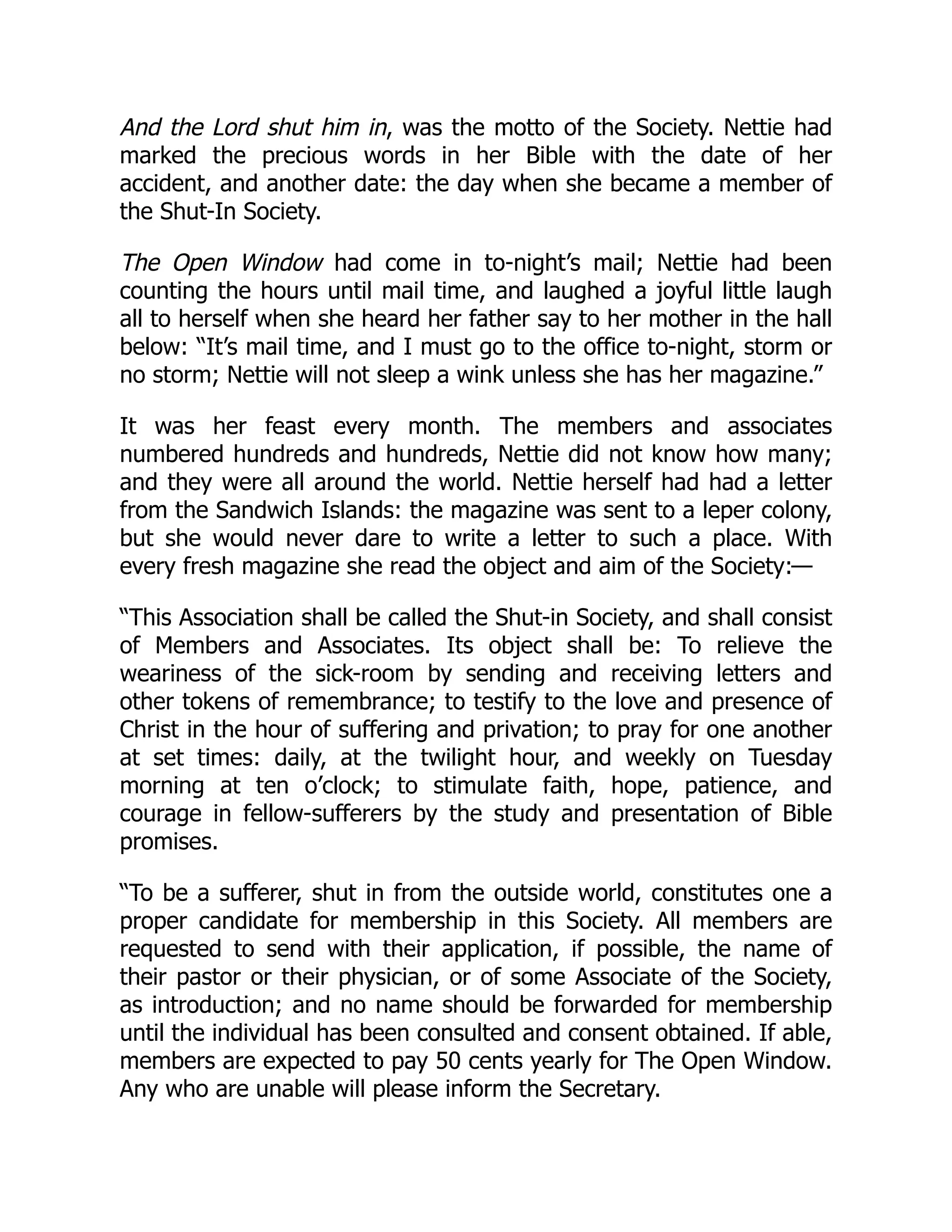 And the Lord shut him in, was the motto of the Society. Nettie had
marked the precious words in her Bible with the date of her
accident, and another date: the day when she became a member of
the Shut-In Society.
The Open Window had come in to-night’s mail; Nettie had been
counting the hours until mail time, and laughed a joyful little laugh
all to herself when she heard her father say to her mother in the hall
below: “It’s mail time, and I must go to the office to-night, storm or
no storm; Nettie will not sleep a wink unless she has her magazine.”
It was her feast every month. The members and associates
numbered hundreds and hundreds, Nettie did not know how many;
and they were all around the world. Nettie herself had had a letter
from the Sandwich Islands: the magazine was sent to a leper colony,
but she would never dare to write a letter to such a place. With
every fresh magazine she read the object and aim of the Society:—
“This Association shall be called the Shut-in Society, and shall consist
of Members and Associates. Its object shall be: To relieve the
weariness of the sick-room by sending and receiving letters and
other tokens of remembrance; to testify to the love and presence of
Christ in the hour of suffering and privation; to pray for one another
at set times: daily, at the twilight hour, and weekly on Tuesday
morning at ten o’clock; to stimulate faith, hope, patience, and
courage in fellow-sufferers by the study and presentation of Bible
promises.
“To be a sufferer, shut in from the outside world, constitutes one a
proper candidate for membership in this Society. All members are
requested to send with their application, if possible, the name of
their pastor or their physician, or of some Associate of the Society,
as introduction; and no name should be forwarded for membership
until the individual has been consulted and consent obtained. If able,
members are expected to pay 50 cents yearly for The Open Window.
Any who are unable will please inform the Secretary.
 