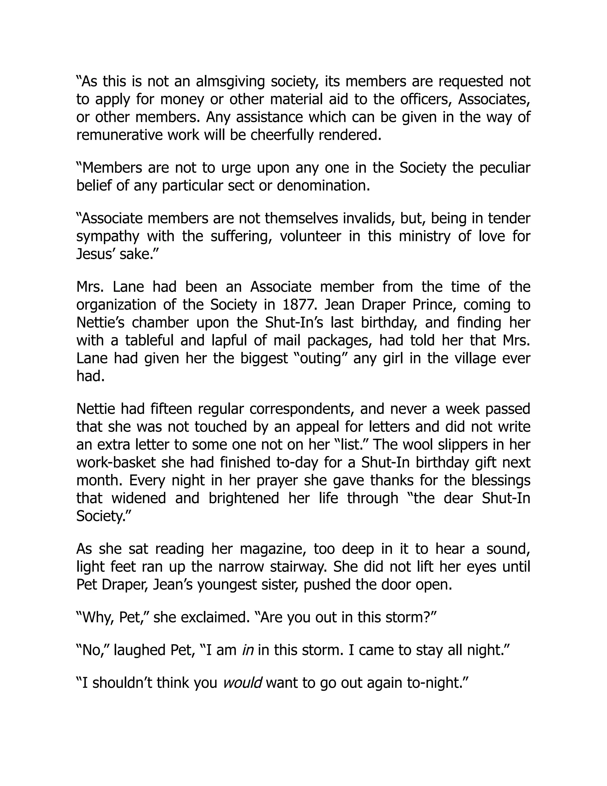 “As this is not an almsgiving society, its members are requested not
to apply for money or other material aid to the officers, Associates,
or other members. Any assistance which can be given in the way of
remunerative work will be cheerfully rendered.
“Members are not to urge upon any one in the Society the peculiar
belief of any particular sect or denomination.
“Associate members are not themselves invalids, but, being in tender
sympathy with the suffering, volunteer in this ministry of love for
Jesus’ sake.”
Mrs. Lane had been an Associate member from the time of the
organization of the Society in 1877. Jean Draper Prince, coming to
Nettie’s chamber upon the Shut-In’s last birthday, and finding her
with a tableful and lapful of mail packages, had told her that Mrs.
Lane had given her the biggest “outing” any girl in the village ever
had.
Nettie had fifteen regular correspondents, and never a week passed
that she was not touched by an appeal for letters and did not write
an extra letter to some one not on her “list.” The wool slippers in her
work-basket she had finished to-day for a Shut-In birthday gift next
month. Every night in her prayer she gave thanks for the blessings
that widened and brightened her life through “the dear Shut-In
Society.”
As she sat reading her magazine, too deep in it to hear a sound,
light feet ran up the narrow stairway. She did not lift her eyes until
Pet Draper, Jean’s youngest sister, pushed the door open.
“Why, Pet,” she exclaimed. “Are you out in this storm?”
“No,” laughed Pet, “I am in in this storm. I came to stay all night.”
“I shouldn’t think you would want to go out again to-night.”
 