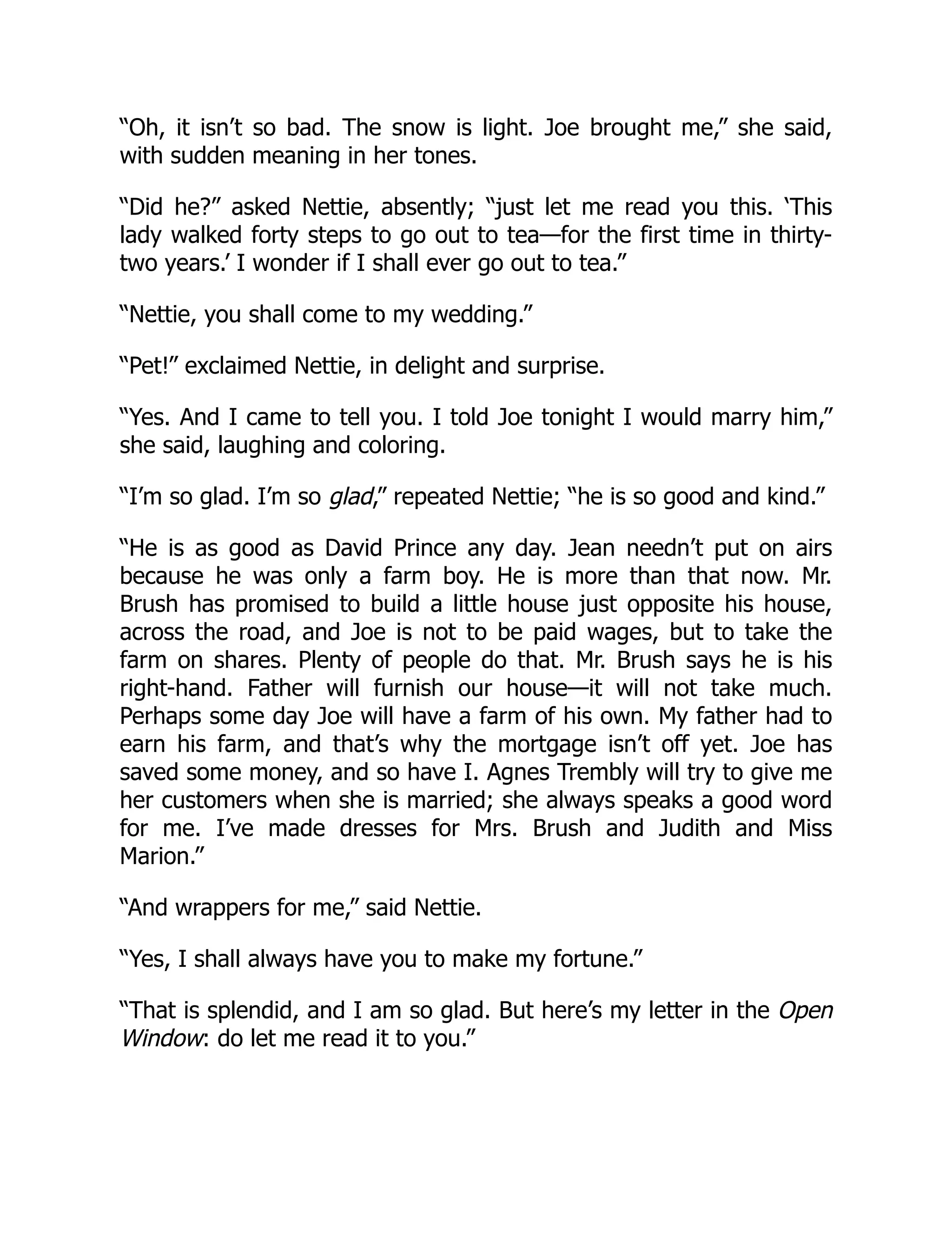 “Oh, it isn’t so bad. The snow is light. Joe brought me,” she said,
with sudden meaning in her tones.
“Did he?” asked Nettie, absently; “just let me read you this. ‘This
lady walked forty steps to go out to tea—for the first time in thirty-
two years.’ I wonder if I shall ever go out to tea.”
“Nettie, you shall come to my wedding.”
“Pet!” exclaimed Nettie, in delight and surprise.
“Yes. And I came to tell you. I told Joe tonight I would marry him,”
she said, laughing and coloring.
“I’m so glad. I’m so glad,” repeated Nettie; “he is so good and kind.”
“He is as good as David Prince any day. Jean needn’t put on airs
because he was only a farm boy. He is more than that now. Mr.
Brush has promised to build a little house just opposite his house,
across the road, and Joe is not to be paid wages, but to take the
farm on shares. Plenty of people do that. Mr. Brush says he is his
right-hand. Father will furnish our house—it will not take much.
Perhaps some day Joe will have a farm of his own. My father had to
earn his farm, and that’s why the mortgage isn’t off yet. Joe has
saved some money, and so have I. Agnes Trembly will try to give me
her customers when she is married; she always speaks a good word
for me. I’ve made dresses for Mrs. Brush and Judith and Miss
Marion.”
“And wrappers for me,” said Nettie.
“Yes, I shall always have you to make my fortune.”
“That is splendid, and I am so glad. But here’s my letter in the Open
Window: do let me read it to you.”
 