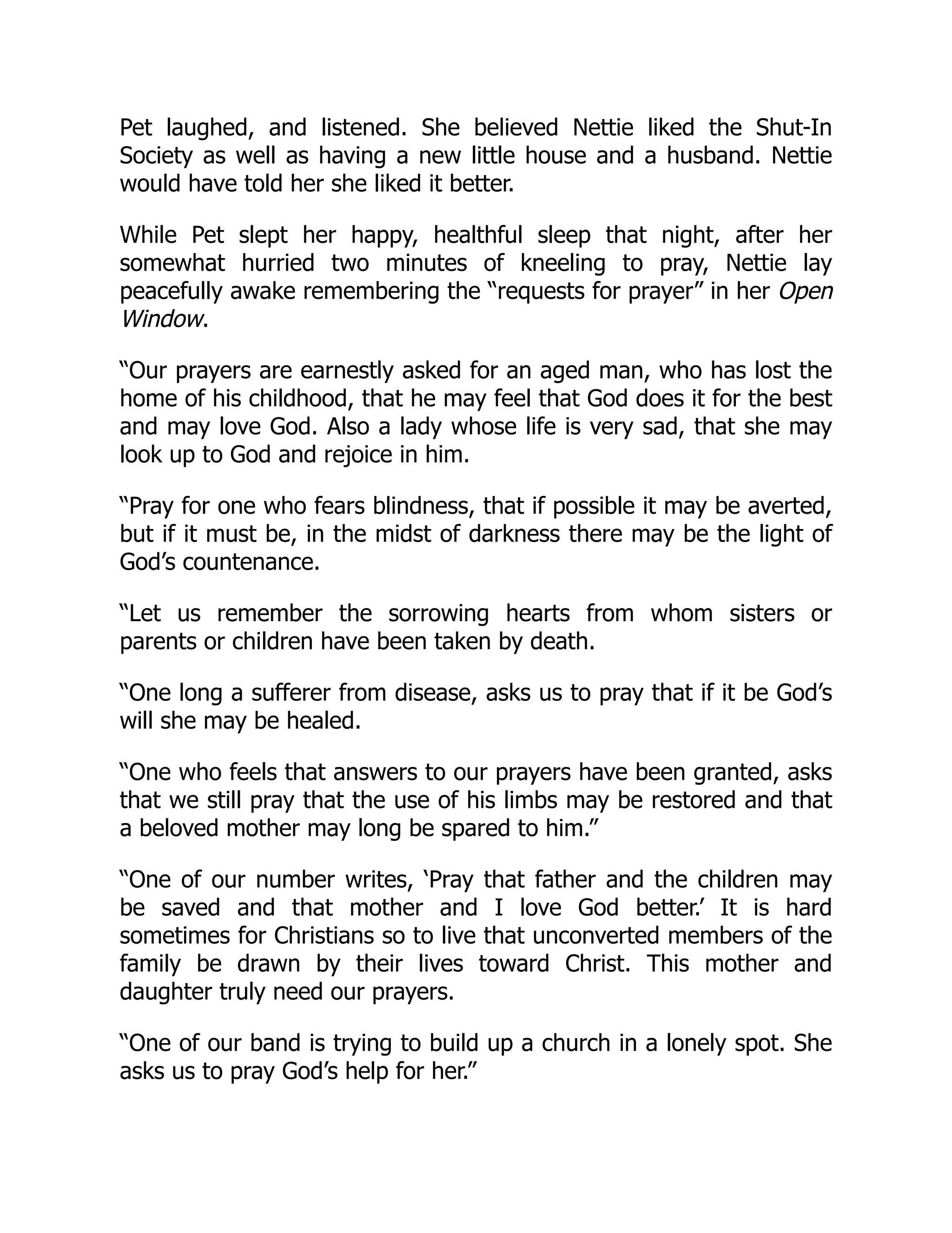 Pet laughed, and listened. She believed Nettie liked the Shut-In
Society as well as having a new little house and a husband. Nettie
would have told her she liked it better.
While Pet slept her happy, healthful sleep that night, after her
somewhat hurried two minutes of kneeling to pray, Nettie lay
peacefully awake remembering the “requests for prayer” in her Open
Window.
“Our prayers are earnestly asked for an aged man, who has lost the
home of his childhood, that he may feel that God does it for the best
and may love God. Also a lady whose life is very sad, that she may
look up to God and rejoice in him.
“Pray for one who fears blindness, that if possible it may be averted,
but if it must be, in the midst of darkness there may be the light of
God’s countenance.
“Let us remember the sorrowing hearts from whom sisters or
parents or children have been taken by death.
“One long a sufferer from disease, asks us to pray that if it be God’s
will she may be healed.
“One who feels that answers to our prayers have been granted, asks
that we still pray that the use of his limbs may be restored and that
a beloved mother may long be spared to him.”
“One of our number writes, ‘Pray that father and the children may
be saved and that mother and I love God better.’ It is hard
sometimes for Christians so to live that unconverted members of the
family be drawn by their lives toward Christ. This mother and
daughter truly need our prayers.
“One of our band is trying to build up a church in a lonely spot. She
asks us to pray God’s help for her.”
 