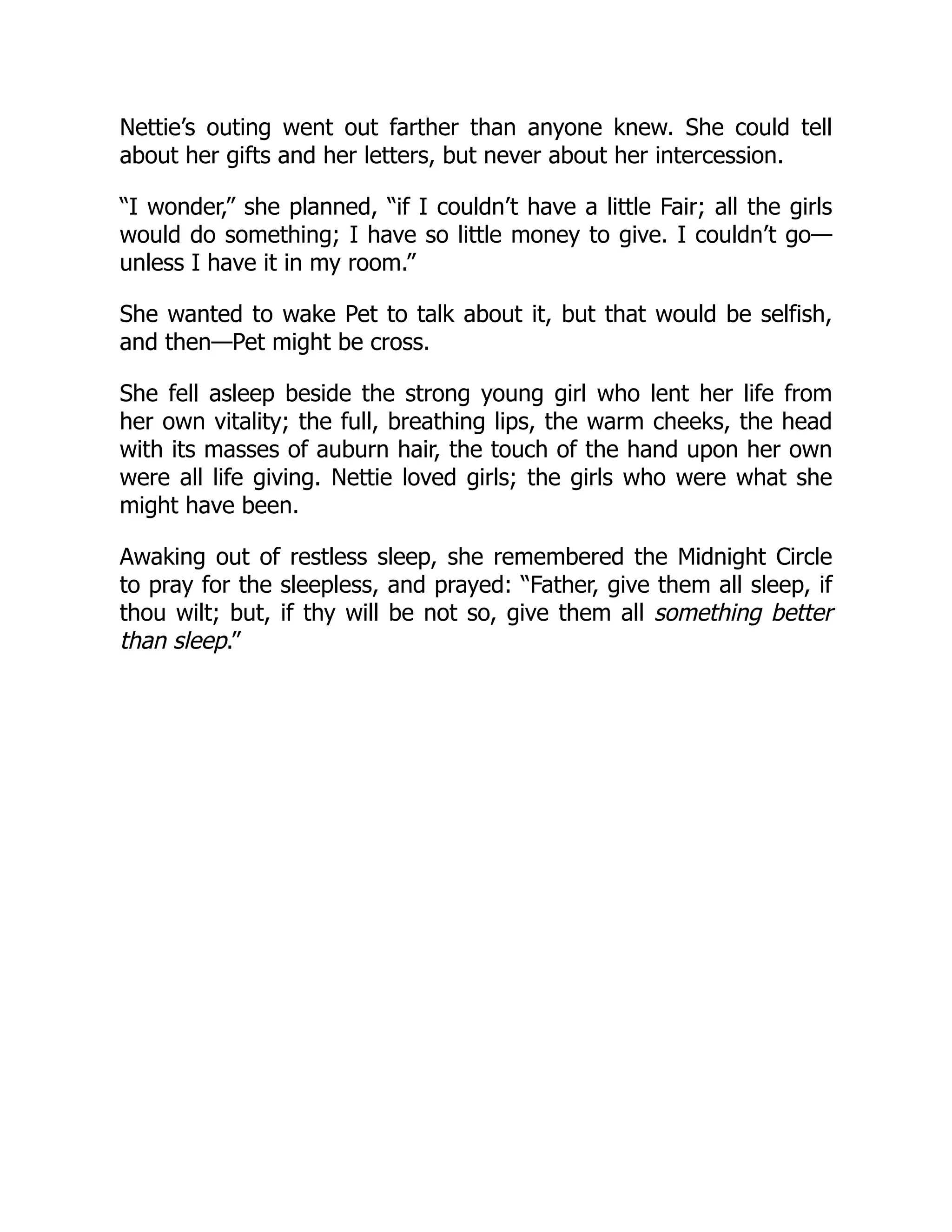 Nettie’s outing went out farther than anyone knew. She could tell
about her gifts and her letters, but never about her intercession.
“I wonder,” she planned, “if I couldn’t have a little Fair; all the girls
would do something; I have so little money to give. I couldn’t go—
unless I have it in my room.”
She wanted to wake Pet to talk about it, but that would be selfish,
and then—Pet might be cross.
She fell asleep beside the strong young girl who lent her life from
her own vitality; the full, breathing lips, the warm cheeks, the head
with its masses of auburn hair, the touch of the hand upon her own
were all life giving. Nettie loved girls; the girls who were what she
might have been.
Awaking out of restless sleep, she remembered the Midnight Circle
to pray for the sleepless, and prayed: “Father, give them all sleep, if
thou wilt; but, if thy will be not so, give them all something better
than sleep.”
 