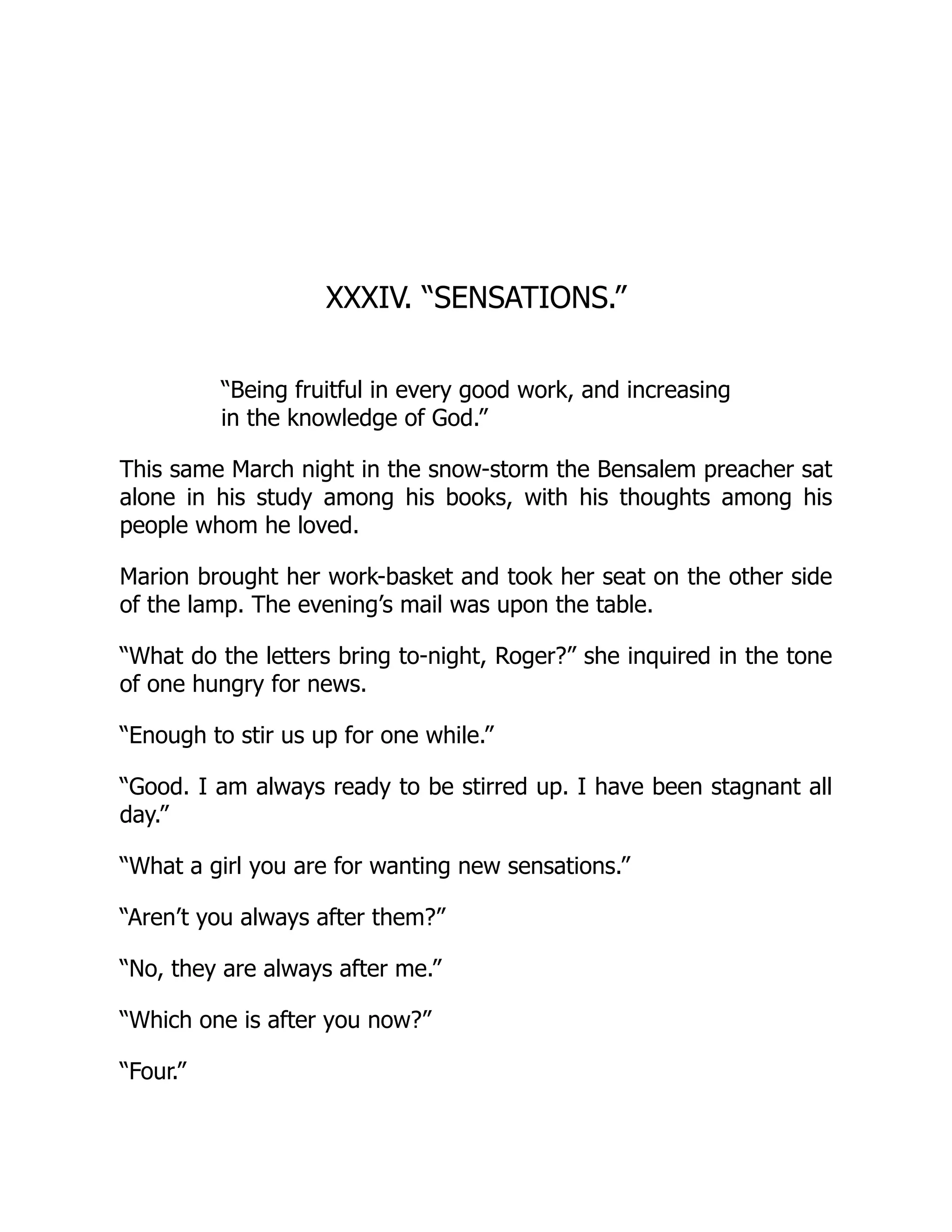 XXXIV. “SENSATIONS.”
“Being fruitful in every good work, and increasing
in the knowledge of God.”
This same March night in the snow-storm the Bensalem preacher sat
alone in his study among his books, with his thoughts among his
people whom he loved.
Marion brought her work-basket and took her seat on the other side
of the lamp. The evening’s mail was upon the table.
“What do the letters bring to-night, Roger?” she inquired in the tone
of one hungry for news.
“Enough to stir us up for one while.”
“Good. I am always ready to be stirred up. I have been stagnant all
day.”
“What a girl you are for wanting new sensations.”
“Aren’t you always after them?”
“No, they are always after me.”
“Which one is after you now?”
“Four.”
 
