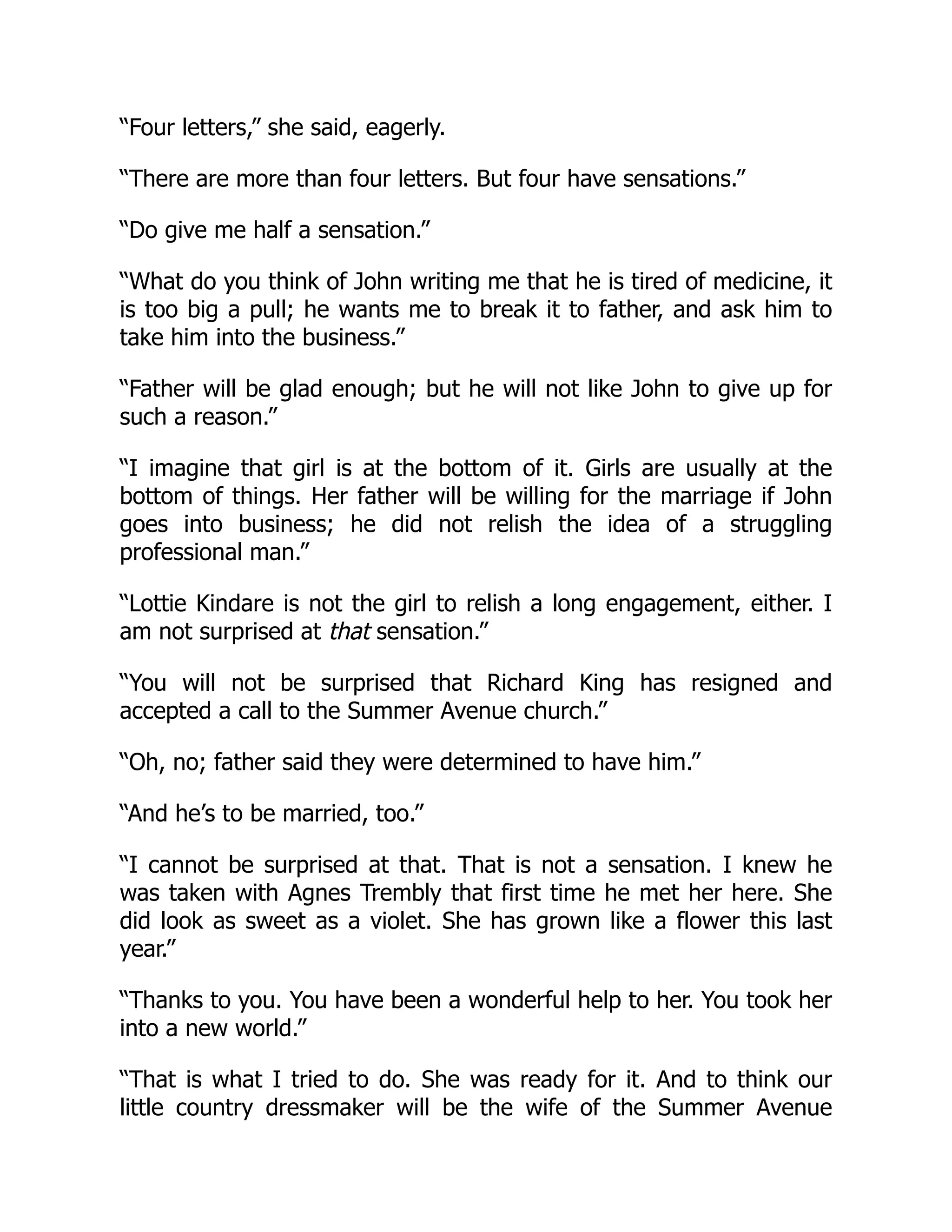 “Four letters,” she said, eagerly.
“There are more than four letters. But four have sensations.”
“Do give me half a sensation.”
“What do you think of John writing me that he is tired of medicine, it
is too big a pull; he wants me to break it to father, and ask him to
take him into the business.”
“Father will be glad enough; but he will not like John to give up for
such a reason.”
“I imagine that girl is at the bottom of it. Girls are usually at the
bottom of things. Her father will be willing for the marriage if John
goes into business; he did not relish the idea of a struggling
professional man.”
“Lottie Kindare is not the girl to relish a long engagement, either. I
am not surprised at that sensation.”
“You will not be surprised that Richard King has resigned and
accepted a call to the Summer Avenue church.”
“Oh, no; father said they were determined to have him.”
“And he’s to be married, too.”
“I cannot be surprised at that. That is not a sensation. I knew he
was taken with Agnes Trembly that first time he met her here. She
did look as sweet as a violet. She has grown like a flower this last
year.”
“Thanks to you. You have been a wonderful help to her. You took her
into a new world.”
“That is what I tried to do. She was ready for it. And to think our
little country dressmaker will be the wife of the Summer Avenue
 