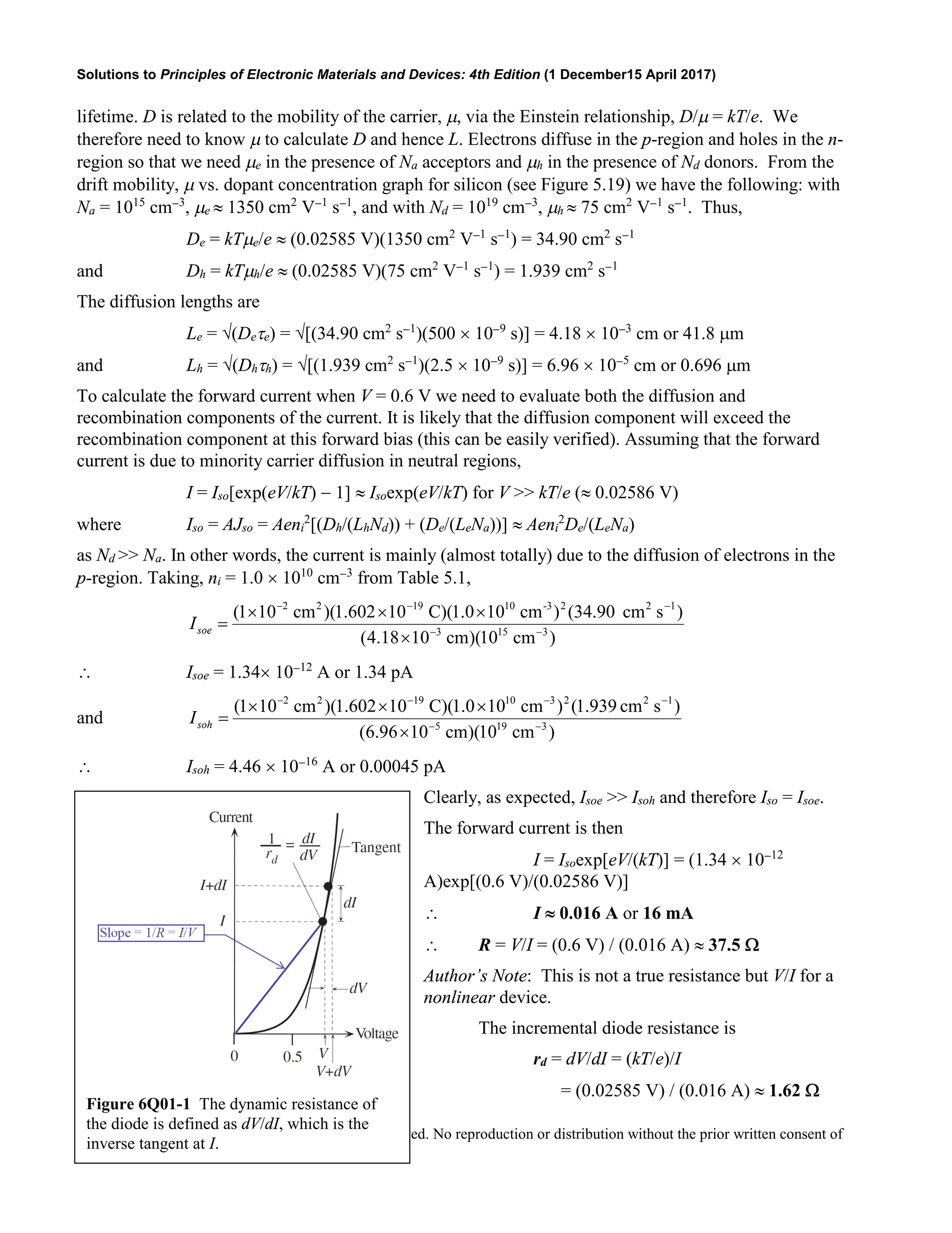 Solutions to Principles of Electronic Materials and Devices: 4th Edition (1 December15 April 2017)
Copyright © McGraw-Hill Education. All rights reserved. No reproduction or distribution without the prior written consent of
McGraw-Hill Education.
lifetime. D is related to the mobility of the carrier, µ, via the Einstein relationship, D/µ = kT/e. We
therefore need to know µ to calculate D and hence L. Electrons diffuse in the p-region and holes in the n-
region so that we need µe in the presence of Na acceptors and µh in the presence of Nd donors. From the
drift mobility, µ vs. dopant concentration graph for silicon (see Figure 5.19) we have the following: with
Na = 1015
cm−3
, µe ≈ 1350 cm2
V−1
s−1
, and with Nd = 1019
cm−3
, µh ≈ 75 cm2
V−1
s−1
. Thus,
De = kTµe/e ≈ (0.02585 V)(1350 cm2
V−1
s−1
) = 34.90 cm2
s−1
and Dh = kTµh/e ≈ (0.02585 V)(75 cm2
V−1
s−1
) = 1.939 cm2
s−1
The diffusion lengths are
Le = √(Deτe) = √[(34.90 cm2
s−1
)(500 × 10−9
s)] = 4.18 × 10−3
cm or 41.8 µm
and Lh = √(Dhτh) = √[(1.939 cm2
s−1
)(2.5 × 10−9
s)] = 6.96 × 10−5
cm or 0.696 µm
To calculate the forward current when V = 0.6 V we need to evaluate both the diffusion and
recombination components of the current. It is likely that the diffusion component will exceed the
recombination component at this forward bias (this can be easily verified). Assuming that the forward
current is due to minority carrier diffusion in neutral regions,
I = Iso[exp(eV/kT) − 1] ≈ Isoexp(eV/kT) for V >> kT/e (≈ 0.02586 V)
where Iso = AJso = Aeni
2
[(Dh/(LhNd)) + (De/(LeNa))] ≈ Aeni
2
De/(LeNa)
as Nd >> Na. In other words, the current is mainly (almost totally) due to the diffusion of electrons in the
p-region. Taking, ni = 1.0 × 1010
cm−3
from Table 5.1,
)
cm
10
)(
cm
10
18
.
4
(
)
s
cm
34.90
(
)
cm
10
0
.
1
)(
C
10
602
.
1
)(
cm
10
1
(
3
15
3
1
2
2
-3
10
19
2
2
−
−
−
−
−
×
×
×
×
=
soe
I
∴ Isoe = 1.34× 10−12
A or 1.34 pA
and
)
cm
10
)(
cm
10
96
.
6
(
)
s
cm
939
.
1
(
)
cm
10
0
.
1
)(
C
10
602
.
1
)(
cm
10
1
(
3
19
5
1
2
2
3
10
19
2
2
−
−
−
−
−
−
×
×
×
×
=
soh
I
∴ Isoh = 4.46 × 10−16
A or 0.00045 pA
Clearly, as expected, Isoe >> Isoh and therefore Iso = Isoe.
The forward current is then
I = Isoexp[eV/(kT)] = (1.34 × 10−12
A)exp[(0.6 V)/(0.02586 V)]
∴ I ≈ 0.016 A or 16 mA
∴ R = V/I = (0.6 V) / (0.016 A) ≈ 37.5 Ω
Author’s Note: This is not a true resistance but V/I for a
nonlinear device.
The incremental diode resistance is
rd = dV/dI = (kT/e)/I
= (0.02585 V) / (0.016 A) ≈ 1.62 Ω
Figure 6Q01-1 The dynamic resistance of
the diode is defined as dV/dI, which is the
inverse tangent at I.
 