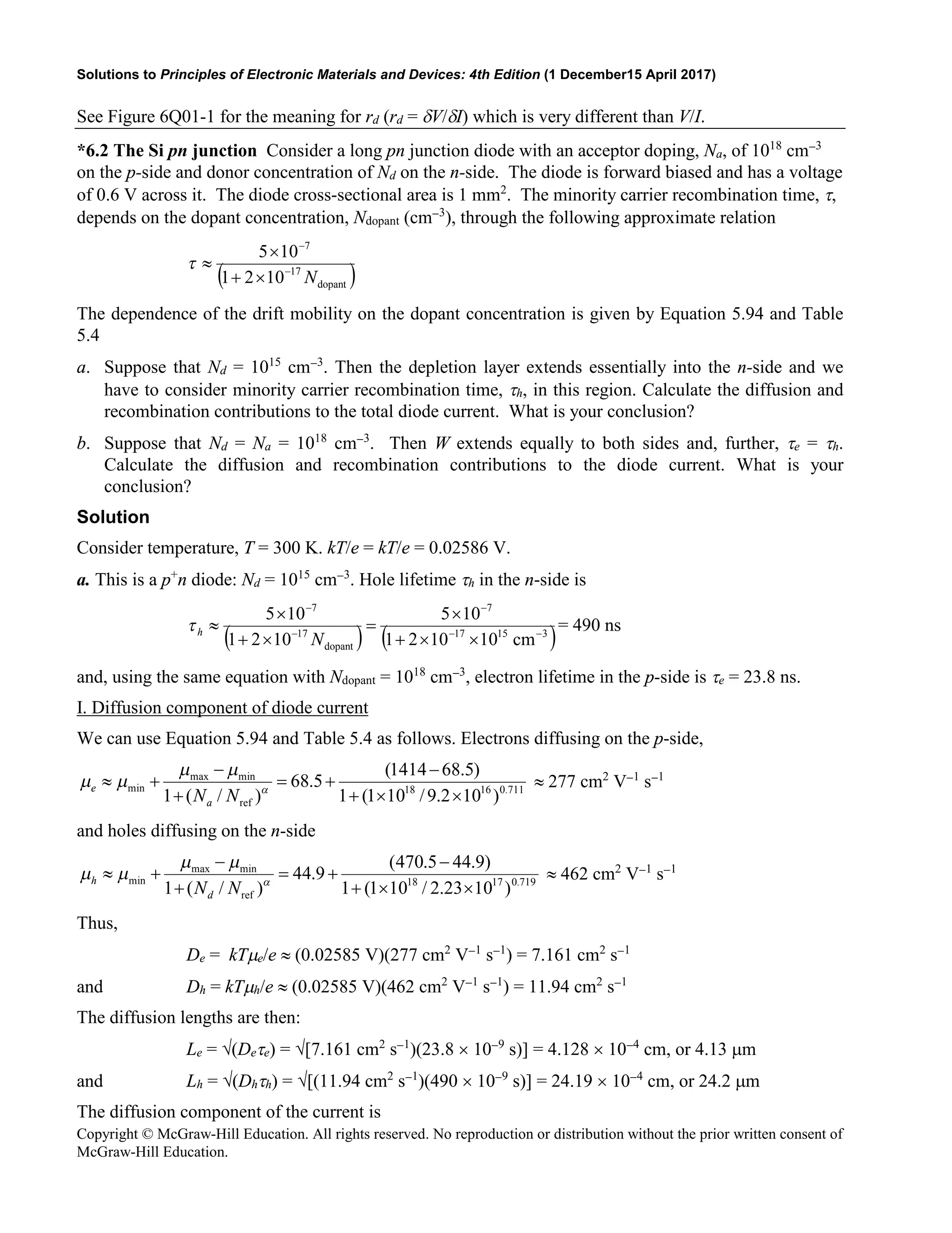 Solutions to Principles of Electronic Materials and Devices: 4th Edition (1 December15 April 2017)
Copyright © McGraw-Hill Education. All rights reserved. No reproduction or distribution without the prior written consent of
McGraw-Hill Education.
See Figure 6Q01-1 for the meaning for rd (rd = δV/δI) which is very different than V/I.
*6.2 The Si pn junction Consider a long pn junction diode with an acceptor doping, Na, of 1018
cm−3
on the p-side and donor concentration of Nd on the n-side. The diode is forward biased and has a voltage
of 0.6 V across it. The diode cross-sectional area is 1 mm2
. The minority carrier recombination time, τ,
depends on the dopant concentration, Ndopant (cm−3
), through the following approximate relation
( )
dopant
17
7
10
2
1
10
5
N
−
−
×
+
×
≈
τ
The dependence of the drift mobility on the dopant concentration is given by Equation 5.94 and Table
5.4
a. Suppose that Nd = 1015
cm−3
. Then the depletion layer extends essentially into the n-side and we
have to consider minority carrier recombination time, τh, in this region. Calculate the diffusion and
recombination contributions to the total diode current. What is your conclusion?
b. Suppose that Nd = Na = 1018
cm−3
. Then W extends equally to both sides and, further, τe = τh.
Calculate the diffusion and recombination contributions to the diode current. What is your
conclusion?
Solution
Consider temperature, T = 300 K. kT/e = kT/e = 0.02586 V.
a. This is a p+
n diode: Nd = 1015
cm−3
. Hole lifetime τh in the n-side is
( ) ( )
3
15
17
7
dopant
17
7
cm
10
10
2
1
10
5
10
2
1
10
5
−
−
−
−
−
×
×
+
×
=
×
+
×
≈
N
h
τ = 490 ns
and, using the same equation with Ndopant = 1018
cm−3
, electron lifetime in the p-side is τe = 23.8 ns.
I. Diffusion component of diode current
We can use Equation 5.94 and Table 5.4 as follows. Electrons diffusing on the p-side,
711
.
0
16
18
ref
min
max
min
)
10
2
.
9
/
10
1
(
1
)
5
.
68
1414
(
5
.
68
)
/
(
1 ×
×
+
−
+
=
+
−
+
≈ α
µ
µ
µ
µ
N
Na
e ≈ 277 cm2
V−1
s−1
and holes diffusing on the n-side
719
.
0
17
18
ref
min
max
min
)
10
23
.
2
/
10
1
(
1
)
9
.
44
5
.
470
(
9
.
44
)
/
(
1 ×
×
+
−
+
=
+
−
+
≈ α
µ
µ
µ
µ
N
Nd
h ≈ 462 cm2
V−1
s−1
Thus,
De = kTµe/e ≈ (0.02585 V)(277 cm2
V−1
s−1
) = 7.161 cm2
s−1
and Dh = kTµh/e ≈ (0.02585 V)(462 cm2
V−1
s−1
) = 11.94 cm2
s−1
The diffusion lengths are then:
Le = √(Deτe) = √[7.161 cm2
s−1
)(23.8 × 10−9
s)] = 4.128 × 10−4
cm, or 4.13 µm
and Lh = √(Dhτh) = √[(11.94 cm2
s−1
)(490 × 10−9
s)] = 24.19 × 10−4
cm, or 24.2 µm
The diffusion component of the current is
 