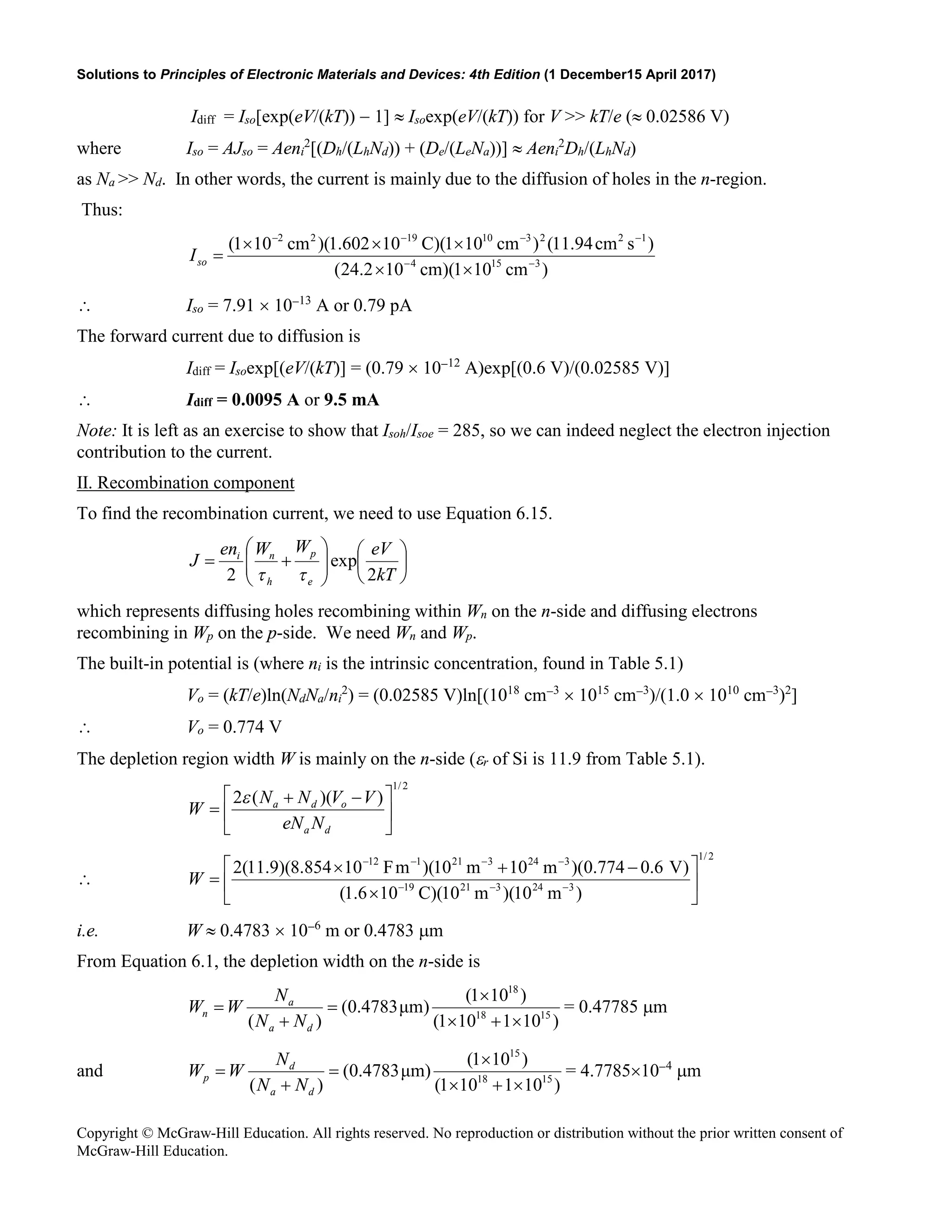 Solutions to Principles of Electronic Materials and Devices: 4th Edition (1 December15 April 2017)
Copyright © McGraw-Hill Education. All rights reserved. No reproduction or distribution without the prior written consent of
McGraw-Hill Education.
Idiff = Iso[exp(eV/(kT)) − 1] ≈ Isoexp(eV/(kT)) for V >> kT/e (≈ 0.02586 V)
where Iso = AJso = Aeni
2
[(Dh/(LhNd)) + (De/(LeNa))] ≈ Aeni
2
Dh/(LhNd)
as Na >> Nd. In other words, the current is mainly due to the diffusion of holes in the n-region.
Thus:
)
cm
10
1
)(
cm
10
2
.
24
(
)
s
cm
94
.
11
(
)
cm
10
1
)(
C
10
602
.
1
)(
cm
10
1
(
3
15
4
1
2
2
3
10
19
2
2
−
−
−
−
−
−
×
×
×
×
×
=
so
I
∴ Iso = 7.91 × 10−13
A or 0.79 pA
The forward current due to diffusion is
Idiff = Isoexp[(eV/(kT)] = (0.79 × 10−12
A)exp[(0.6 V)/(0.02585 V)]
∴ Idiff = 0.0095 A or 9.5 mA
Note: It is left as an exercise to show that Isoh/Isoe = 285, so we can indeed neglect the electron injection
contribution to the current.
II. Recombination component
To find the recombination current, we need to use Equation 6.15.














+
=
kT
eV
W
W
en
J
e
p
h
n
i
2
exp
2 τ
τ
which represents diffusing holes recombining within Wn on the n-side and diffusing electrons
recombining in Wp on the p-side. We need Wn and Wp.
The built-in potential is (where ni is the intrinsic concentration, found in Table 5.1)
Vo = (kT/e)ln(NdNa/ni
2
) = (0.02585 V)ln[(1018
cm−3
× 1015
cm−3
)/(1.0 × 1010
cm−3
)2
]
∴ Vo = 0.774 V
The depletion region width W is mainly on the n-side (εr of Si is 11.9 from Table 5.1).
2
/
1
)
)(
(
2





 −
+
=
d
a
o
d
a
N
eN
V
V
N
N
W
ε
∴
2
/
1
3
24
3
21
19
3
24
3
21
1
12
)
m
10
)(
m
10
)(
C
10
6
.
1
(
)
V
6
.
0
774
.
0
)(
m
10
m
10
)(
m
F
10
854
.
8
)(
9
.
11
(
2






×
−
+
×
= −
−
−
−
−
−
−
W
i.e. W ≈ 0.4783 × 10−6
m or 0.4783 µm
From Equation 6.1, the depletion width on the n-side is
)
10
1
10
1
(
)
10
1
(
)
μm
4783
.
0
(
)
( 15
18
18
×
+
×
×
=
+
=
d
a
a
n
N
N
N
W
W = 0.47785 µm
and
)
10
1
10
1
(
)
10
1
(
)
μm
4783
.
0
(
)
( 15
18
15
×
+
×
×
=
+
=
d
a
d
p
N
N
N
W
W = 4.7785×10−4
µm
 