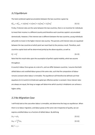 6 | P a g e
3.2 Equilibrium
The total combined capital accumulation between the two countries is given by
𝐾𝑡+1
𝑖
+ 𝐾𝑡+1
𝑗
= 𝐿𝑢 𝑡
𝑖
𝑤𝑢 𝑡
𝑖
+ 𝐿𝑠𝑡
𝑖
𝑤𝑠𝑡
𝑖
+ 𝐿𝑢 𝑡
𝑗
𝑤𝑢 𝑡
𝑗
+ 𝐿𝑠𝑡
𝑗
𝑤𝑠𝑡
𝑗
(3.2.1)
Firstly, if interest rates are the same between the two countries, there is no incentive for individuals
to invest their income in a different country and therefore each countries capital is accumulated
domestically. However, if the interest rate is different between the two countries, young individuals
will prefer to invest in the higher interest rate country. This persists until interest rates are equalized
between the two countries at which point we revert back to the previous result. Therefore, each
countries capital stock will be determined jointly by the above equation, as well as
𝑘 𝑡
𝑖
= 𝑘 𝑡
𝑗
(3.2.2)
Note that this result relies upon the assumption of perfect capital mobility, which we assume
throughout.
A country’s labour force grows at a rate of n, and can differ between countries. I assume that both
skilled labour and unskilled labour grow at the same rate, such that the composition of labour
remains constant when labour is immobile. The equilibrium will therefore be defined such that
equations (3.2.1) and (3.2.2) hold and capital per effective worker is constant. Since interest rates
are always are equal, the long run wages will determine which country’s inhabitants can achieve a
higher utility.
3.3 No Migration Case
I will firstly look at the case when labour is immobile, and determine the long run equilibrium. When
there is no labour migration, and labour grows at the same rate irrespective of quality, we can
express unskilled labour as a function of skilled labour. By defining
𝐿𝑠𝑡 = 𝛾𝐿 𝑡 (3.3.1)
𝐿𝑢 𝑡 =
1−𝛾
𝛾
𝐿𝑠𝑡 (3.3.2)
 