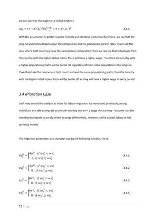 7 | P a g e
we can see that the wage for a skilled worker is
𝑤𝑠𝑡 = (1 − 𝛼)(𝑘 𝑡) 𝛼
(𝜂
(1−𝛾)
𝛾
+ 𝜂 + 1)(𝐿𝑠𝑡) 𝜂
(3.3.3)
With the assumption of perfect capital mobility and identical production functions, we see that the
long run outcomes depend upon the composition and the population growth rates. If we take the
case where both countries have the same labour composition, then we can see that individuals from
the country with the higher skilled labour force will have a higher wage. Therefore the country with
a higher population growth will be better off regardless of their initial population in the long run.
If we then take the case where both countries have the same population growth, then the country
with the higher initial labour force will be better off as they will have a higher wage in every period.
3.4 Migration Case
I will now extend the analysis to allow for labour migration. As mentioned previously, young
individuals are able to migrate to another country and earn a wage that country. I assume that the
incentive to migrate is purely driven by wage differentials, however, unlike capital, labour is not
perfectly mobile.
The migration parameters are characterised by the following function, theta.
𝜃𝑢 𝑡
𝑖𝑗
= {
𝜃𝑢 𝑖𝑗
, 𝑖𝑓 𝑤𝑢 𝑡
𝑖
< 𝑤𝑢 𝑡
𝑗
0, 𝑖𝑓 𝑤𝑢 𝑡
𝑖
≥ 𝑤𝑢 𝑡
𝑗
(3.4.1)
𝜃𝑢 𝑡
𝑗𝑖
= {
𝜃𝑢 𝑗𝑖
, 𝑖𝑓 𝑤𝑢 𝑡
𝑗
< 𝑤𝑢 𝑡
𝑖
0 , 𝑖𝑓 𝑤𝑢 𝑡
𝑗
≥ 𝑤𝑢 𝑡
𝑖
(3.4.2)
𝜃𝑠𝑡
𝑖𝑗
= {
𝜃𝑠 𝑖𝑗
, 𝑖𝑓 𝑤𝑠𝑡
𝑖
< 𝑤𝑠𝑡
𝑗
0, 𝑖𝑓 𝑤𝑠𝑡
𝑖
≥ 𝑤𝑠𝑡
𝑗
(3.4.3)
𝜃𝑠𝑡
𝑗𝑖
= {
𝜃𝑠 𝑗𝑖
, 𝑖𝑓 𝑤𝑠𝑡
𝑗
< 𝑤𝑠𝑡
𝑖
0, 𝑖𝑓 𝑤𝑠𝑡
𝑗
≥ 𝑤𝑠𝑡
𝑖
(3.4.4)
 