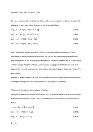 8 | P a g e
Where 𝜃𝑢 𝑖𝑗
, 𝜃𝑢 𝑗𝑖
, 𝜃𝑠 𝑖𝑗
𝑎𝑛𝑑 𝜃𝑠 𝑗𝑖
∈ (0,1)
For now, I will assume for simplicity that thetas are the same irrespective of skill and direction. This
allows me to express the labour dynamics of each country as follows
𝐿𝑢 𝑡+1
𝑖
= (1 + 𝑛 𝑖
)[(1 − 𝜃)𝐿𝑢 𝑡
𝑖
+ 𝜃𝐿𝑢 𝑡
𝑗
] (3.4.5)
𝐿𝑢 𝑡+1
𝑗
= (1 + 𝑛 𝑗
)[(1 − 𝜃)𝐿𝑢 𝑡
𝑗
+ 𝜃𝐿𝑢 𝑡
𝑖
] (3.4.6)
𝐿𝑠𝑡+1
𝑖
= (1 + 𝑛 𝑖
)[(1 − 𝜃)𝐿𝑠𝑡
𝑖
+ 𝜃𝐿𝑠𝑡
𝑗
] (3.4.7)
𝐿𝑠𝑡+1
𝑗
= (1 + 𝑛 𝑗
)[(1 − 𝜃)𝐿𝑠𝑡
𝑗
+ 𝜃𝐿𝑠𝑡
𝑖
] (3.4.8)
First I will consider the case when both countries have the same labour composition. If both
countries start with the same initial population, the long run outcome will again depend on the
population growth. If one country’s population grows at faster rate, we know that in 2nd
period, they
will have a larger skilled labour force, which will create a wage gap that attracts workers to that
country. This trend will continue in the long run, thus making individuals in that country better off in
every period.
However, if they do not have the same initial population, then the long run equilibrium will depend
on the population growth rates of each country and the migration parameters.
The proof for this statement is structured as follows.
Without loss of generality, assume that Country i has a larger initial labour force such that migration
will flow from Country j to Country i. We can than express the labour dynamics of each country as
follows
𝐿𝑢 𝑡+1
𝑖
= (1 + 𝑛 𝑖
)[𝐿𝑢 𝑡
𝑖
+ 𝜃𝐿𝑢 𝑡
𝑗
] (3.4.9)
𝐿𝑠𝑡+1
𝑖
= (1 + 𝑛 𝑖
)[𝐿𝑠𝑡
𝑖
+ 𝜃𝐿𝑠𝑡
𝑗
] (3.4.10)
𝐿𝑢 𝑡+1
𝑗
= (1 + 𝑛 𝑗
)(1 − 𝜃)𝐿𝑢 𝑡
𝑗
(3.4.11)
 