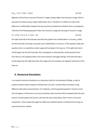 9 | P a g e
𝐿𝑠𝑡+1
𝑗
= (1 + 𝑛 𝑗
)(1 − 𝜃)𝐿𝑠𝑡
𝑗
(3.4.12)
Migration will continue to persist if Country i’s wage is always higher than Country j’s wage, which is
equivalent to always having a larger skilled labour force. Therefore it is sufficient to look at the
difference in skilled labour between the two countries and determine whether there is convergence.
I find that if the following equation holds, then Country j’s wage will converge to Country i’s wage.
(1 + 𝑛 𝑖
)(1 + 𝜃) ≤ (1 + 𝑛 𝑗
)(1 − 𝜃) (3.4.13)
The right hand side of this equation describes the growth rate of skilled labour in Country j, whilst
the left hand side is the long run growth rate of skilled labour in Country i. If the equation holds with
equality, there is an equilibrium where wages will converge in the long run. If the right hand side is
strictly larger than the left hand side, then convergence is achieved after a finite period of time.
From then on, the migration flows in the other direction and wages diverge. If the left hand side is
strictly larger than the right hand side, then wages will not converge, and migration will persist in the
long run.
4. Numerical Simulation
I run several numerical simulations as a robustness check for my theoretical findings, as well as
analyse situations where analytical methods were not used. I conduct these simulations using
different initial values and parameters. For simplicity, I will fix population growth in Country i to be
zero throughout. Furthermore, to ensure consistency, both countries will be endowed with the same
amount of initial capital and Country i will have the same initial labour, both in terms of size and
composition. I then analyse the wages for skilled and unskilled workers and determine the long run
outcomes that are reached.
 