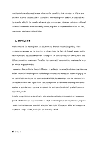 13 | P a g e
magnitude of migration. Another way to improve the model is to allow migration to differ across
countries. As there are various other factors which influence migration patterns, it is possible that
these can be added to the model to allow migration to occur even with wage equivalence. Although
the model can be made more accurate by allowing migration to vary between countries and time,
this makes it significantly more complex.
7. Conclusion
The main results are that migration can result in many different outcomes depending on the
population growth rate and the incentives to migrate. From the theoretical model, we can see that
when migration is included in the model, convergence can be achieved even if both countries have
different population growth rates. Therefore, the country with low population growth can be better
off through migration inflows.
However, as discussed in the theoretical findings as well as the numerical simulations, migration may
also be temporary. When migration flows change their direction, the result is that the wage gap will
persistently increase, leaving the poorer country behind. This was shown to be the case when one
country has a significantly higher skilled labour composition. Furthermore, when migration is only
possible for skilled workers, the long run result is the same even for relatively small differences in
population growth.
Therefore, migration can be beneficial in some situations, allowing countries with low population
growth rate to achieve a wage rate similar to a high population growth country. However, migration
can also lead to divergence, especially when the ‘brain drain’ effect causes skilled workers to come
together in a single country, leaving the other country behind.
 