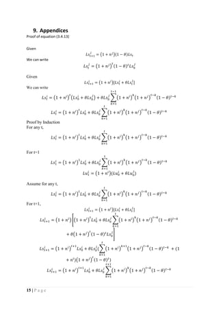 15 | P a g e
9. Appendices
Proof of equation (3.4.13)
Given
𝐿𝑠𝑡+1
𝑗
= (1 + 𝑛 𝑗
)(1 − 𝜃)𝐿𝑠𝑡
We can write
𝐿𝑠𝑡
𝑗
= (1 + 𝑛 𝑗
)
𝑡
(1 − 𝜃) 𝑡
𝐿𝑠0
𝑗
Given
𝐿𝑠𝑡+1
𝑖
= (1 + 𝑛 𝑖
)[𝐿𝑠𝑡
𝑖
+ 𝜃𝐿𝑠𝑡
𝑗
]
We can write
𝐿𝑠𝑡
𝑖
= (1 + 𝑛𝑖
)
𝑡
(𝐿𝑠0
𝑖
+ 𝜃𝐿𝑠0
𝑗
) + 𝜃𝐿𝑠0
𝑗
∑(1 + 𝑛𝑖
)
𝑘
(1 + 𝑛 𝑗
)
𝑡−𝑘
(1 − 𝜃) 𝑡−𝑘
𝑡−1
𝑘=1
𝐿𝑠𝑡
𝑖
= (1 + 𝑛𝑖
)
𝑡
𝐿𝑠0
𝑖
+ 𝜃𝐿𝑠0
𝑗
∑(1 + 𝑛𝑖
)
𝑘
(1 + 𝑛 𝑗
)
𝑡−𝑘
(1 − 𝜃) 𝑡−𝑘
𝑡
𝑘=1
Proof by Induction
For any t,
𝐿𝑠𝑡
𝑖
= (1 + 𝑛𝑖
)
𝑡
𝐿𝑠0
𝑖
+ 𝜃𝐿𝑠0
𝑗
∑(1 + 𝑛𝑖
)
𝑘
(1 + 𝑛 𝑗
)
𝑡−𝑘
(1 − 𝜃) 𝑡−𝑘
𝑡
𝑘=1
For t=1
𝐿𝑠1
𝑖
= (1 + 𝑛𝑖
)
1
𝐿𝑠0
𝑖
+ 𝜃𝐿𝑠0
𝑗
∑(1 + 𝑛𝑖
)
𝑘
(1 + 𝑛 𝑗
)
𝑡−𝑘
(1 − 𝜃) 𝑡−𝑘
1
𝑘=1
𝐿𝑢1
𝑖
= (1 + 𝑛𝑖
)(𝐿𝑢0
𝑖
+ 𝜃𝐿𝑢0
𝑗
)
Assume for any t,
𝐿𝑠𝑡
𝑖
= (1 + 𝑛𝑖
)
𝑡
𝐿𝑠0
𝑖
+ 𝜃𝐿𝑠0
𝑗
∑(1 + 𝑛𝑖
)
𝑘
(1 + 𝑛 𝑗
)
𝑡−𝑘
(1 − 𝜃) 𝑡−𝑘
𝑡
𝑘=1
For t+1,
𝐿𝑠𝑡+1
𝑖
= (1 + 𝑛 𝑖
)[𝐿𝑠𝑡
𝑖
+ 𝜃𝐿𝑠𝑡
𝑗
]
𝐿𝑠𝑡+1
𝑖
= (1 + 𝑛𝑖
) [(1 + 𝑛𝑖
)
𝑡
𝐿𝑠0
𝑖
+ 𝜃𝐿𝑠0
𝑗
∑(1 + 𝑛𝑖
)
𝑘
(1 + 𝑛 𝑗
)
𝑡−𝑘
(1 − 𝜃) 𝑡−𝑘
𝑡
𝑘=1
+ 𝜃(1 + 𝑛 𝑗
)
𝑡
(1 − 𝜃) 𝑡
𝐿𝑠0
𝑗
]
𝐿𝑠𝑡+1
𝑖
= (1 + 𝑛𝑖
)
𝑡+1
𝐿𝑠0
𝑖
+ 𝜃𝐿𝑠0
𝑗
(∑(1 + 𝑛𝑖
)
𝑘+1
(1 + 𝑛 𝑗
)
𝑡−𝑘
(1 − 𝜃) 𝑡−𝑘
𝑡
𝑘=1
+ (1
+ 𝑛𝑖
)(1 + 𝑛 𝑗
)
𝑡
(1 − 𝜃) 𝑡
)
𝐿𝑠𝑡+1
𝑖
= (1 + 𝑛𝑖
)
𝑡+1
𝐿𝑠0
𝑖
+ 𝜃𝐿𝑠0
𝑗
∑(1 + 𝑛𝑖
)
𝑘
(1 + 𝑛 𝑗
)
𝑡−𝑘
(1 − 𝜃) 𝑡−𝑘
𝑡+1
𝑘=1
 