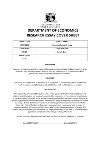 DEPARTMENT OF ECONOMICS
RESEARCH ESSAY COVER SHEET
SUBJECT CODE
ECON40016
SUBJECT NAME
Economics Research Essay
STUDENT ID.
588355
STUDENT NAME
Joseph Qian
WORD COUNT
3145
PLAGIARISM
Plagiarism is the presentation by a student of an assignment which has in fact been copied in whole
or in part from another student’s work, or from any other source (E.g. published books or
periodicals), without due acknowledgement in the text.
COLLUSION
Collusion is the presentation by a student of an assignment as his or her own which is in fact the
result in whole or part of unauthorised collaboration with another person or persons.
DECLARATION
This essay is the sole work of the author whose name appears on the Title Page and contains no
material which the author has previously submitted for assessment at The University of Melbourne
or elsewhere. Also, to the best of the author’s knowledge and belief, the essay contains no material
previously published or written by another person except where due reference is made in the text of
the essay. I declare that I have read, and in undertaking this research, have complied with the
University’s Code of Conduct for Research. I also declare that I understand what is meant by
plagiarism and that this is unacceptable; except where I have expressly indicated otherwise. This
essay is my own work and does not contain any plagiarised material in the form of unacknowledged
quotations or mathematical workings or in any other form.
I declare that this assignment is my own work and does not involve plagiarism or collusion.
Signed JOSEPH QIAN Date 10/19/2015
 