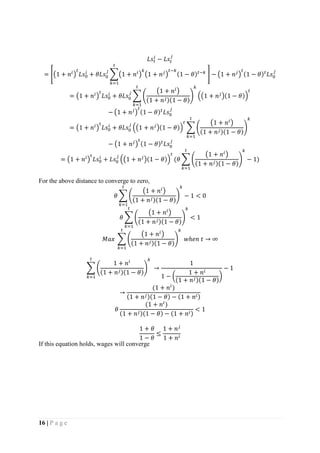 16 | P a g e
𝐿𝑠𝑡
𝑖
− 𝐿𝑠𝑡
𝑗
= [(1 + 𝑛𝑖
)
𝑡
𝐿𝑠0
𝑖
+ 𝜃𝐿𝑠0
𝑗
∑(1 + 𝑛𝑖
)
𝑘
(1 + 𝑛 𝑗
)
𝑡−𝑘
(1 − 𝜃) 𝑡−𝑘
𝑡
𝑘=1
] − (1 + 𝑛 𝑗
)
𝑡
(1 − 𝜃) 𝑡
𝐿𝑠0
𝑗
= (1 + 𝑛𝑖
)
𝑡
𝐿𝑠0
𝑖
+ 𝜃𝐿𝑠0
𝑗
∑ (
(1 + 𝑛𝑖
)
(1 + 𝑛 𝑗)(1 − 𝜃)
)
𝑘
((1 + 𝑛 𝑗
)(1 − 𝜃))
𝑡
𝑡
𝑘=1
− (1 + 𝑛 𝑗
)
𝑡
(1 − 𝜃) 𝑡
𝐿𝑠0
𝑗
= (1 + 𝑛𝑖
)
𝑡
𝐿𝑠0
𝑖
+ 𝜃𝐿𝑠0
𝑗
((1 + 𝑛 𝑗
)(1 − 𝜃))
𝑡
∑ (
(1 + 𝑛𝑖
)
(1 + 𝑛 𝑗)(1 − 𝜃)
)
𝑘𝑡
𝑘=1
− (1 + 𝑛 𝑗
)
𝑡
(1 − 𝜃) 𝑡
𝐿𝑠0
𝑗
= (1 + 𝑛𝑖
)
𝑡
𝐿𝑠0
𝑖
+ 𝐿𝑠0
𝑗
((1 + 𝑛 𝑗
)(1 − 𝜃))
𝑡
(𝜃 ∑ (
(1 + 𝑛𝑖
)
(1 + 𝑛 𝑗)(1 − 𝜃)
)
𝑘
− 1)
𝑡
𝑘=1
For the above distance to converge to zero,
𝜃 ∑ (
(1 + 𝑛𝑖
)
(1 + 𝑛 𝑗)(1 − 𝜃)
)
𝑘
− 1
𝑡
𝑘=1
< 0
𝜃 ∑ (
(1 + 𝑛𝑖
)
(1 + 𝑛 𝑗)(1 − 𝜃)
)
𝑘𝑡
𝑘=1
< 1
𝑀𝑎𝑥 ∑ (
(1 + 𝑛𝑖
)
(1 + 𝑛 𝑗)(1 − 𝜃)
)
𝑘𝑡
𝑘=1
𝑤ℎ𝑒𝑛 𝑡 → ∞
∑ (
1 + 𝑛𝑖
(1 + 𝑛 𝑗)(1 − 𝜃)
)
𝑘𝑡
𝑘=1
→
1
1 − (
1 + 𝑛𝑖
(1 + 𝑛 𝑗)(1 − 𝜃)
)
− 1
→
(1 + 𝑛𝑖
)
(1 + 𝑛 𝑗)(1 − 𝜃) − (1 + 𝑛𝑖)
𝜃
(1 + 𝑛𝑖
)
(1 + 𝑛 𝑗)(1 − 𝜃) − (1 + 𝑛𝑖)
< 1
1 + 𝜃
1 − 𝜃
≤
1 + 𝑛 𝑗
1 + 𝑛𝑖
If this equation holds, wages will converge
 