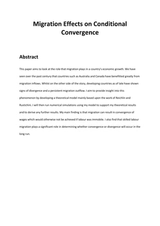 Migration Effects on Conditional
Convergence
Abstract
This paper aims to look at the role that migration plays in a country's economic growth. We have
seen over the past century that countries such as Australia and Canada have benefitted greatly from
migration inflows. Whilst on the other side of the story, developing countries as of late have shown
signs of divergence and a persistent migration outflow. I aim to provide insight into this
phenomenon by developing a theoretical model mainly based upon the work of Reichlin and
Rustichini. I will then run numerical simulations using my model to support my theoretical results
and to derive any further results. My main finding is that migration can result in convergence of
wages which would otherwise not be achieved if labour was immobile. I also find that skilled labour
migration plays a significant role in determining whether convergence or divergence will occur in the
long run.
 