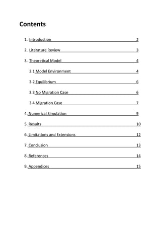 Contents
1. Introduction 2
2. Literature Review 3
3. Theoretical Model 4
3.1 Model Environment 4
3.2 Equilibrium 6
3.3 No Migration Case 6
3.4 Migration Case 7
4. Numerical Simulation 9
5. Results 10
6. Limitations and Extensions 12
7. Conclusion 13
8. References 14
9. Appendices 15
 