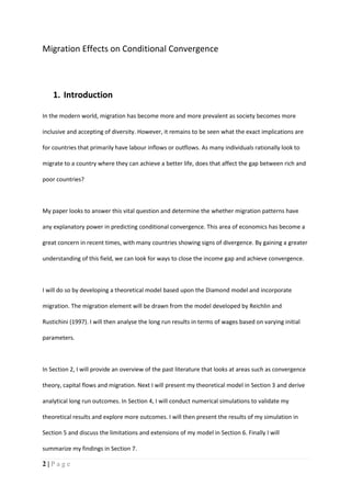 2 | P a g e
Migration Effects on Conditional Convergence
1. Introduction
In the modern world, migration has become more and more prevalent as society becomes more
inclusive and accepting of diversity. However, it remains to be seen what the exact implications are
for countries that primarily have labour inflows or outflows. As many individuals rationally look to
migrate to a country where they can achieve a better life, does that affect the gap between rich and
poor countries?
My paper looks to answer this vital question and determine the whether migration patterns have
any explanatory power in predicting conditional convergence. This area of economics has become a
great concern in recent times, with many countries showing signs of divergence. By gaining a greater
understanding of this field, we can look for ways to close the income gap and achieve convergence.
I will do so by developing a theoretical model based upon the Diamond model and incorporate
migration. The migration element will be drawn from the model developed by Reichlin and
Rustichini (1997). I will then analyse the long run results in terms of wages based on varying initial
parameters.
In Section 2, I will provide an overview of the past literature that looks at areas such as convergence
theory, capital flows and migration. Next I will present my theoretical model in Section 3 and derive
analytical long run outcomes. In Section 4, I will conduct numerical simulations to validate my
theoretical results and explore more outcomes. I will then present the results of my simulation in
Section 5 and discuss the limitations and extensions of my model in Section 6. Finally I will
summarize my findings in Section 7.
 
