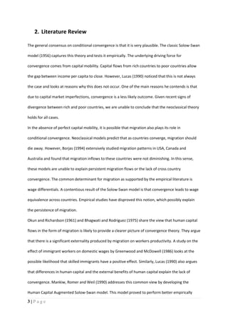 3 | P a g e
2. Literature Review
The general consensus on conditional convergence is that it is very plausible. The classic Solow-Swan
model (1956) captures this theory and tests it empirically. The underlying driving force for
convergence comes from capital mobility. Capital flows from rich countries to poor countries allow
the gap between income per capita to close. However, Lucas (1990) noticed that this is not always
the case and looks at reasons why this does not occur. One of the main reasons he contends is that
due to capital market imperfections, convergence is a less likely outcome. Given recent signs of
divergence between rich and poor countries, we are unable to conclude that the neoclassical theory
holds for all cases.
In the absence of perfect capital mobility, it is possible that migration also plays its role in
conditional convergence. Neoclassical models predict that as countries converge, migration should
die away. However, Borjas (1994) extensively studied migration patterns in USA, Canada and
Australia and found that migration inflows to these countries were not diminishing. In this sense,
these models are unable to explain persistent migration flows or the lack of cross country
convergence. The common determinant for migration as supported by the empirical literature is
wage differentials. A contentious result of the Solow-Swan model is that convergence leads to wage
equivalence across countries. Empirical studies have disproved this notion, which possibly explain
the persistence of migration.
Okun and Richardson (1961) and Bhagwati and Rodriguez (1975) share the view that human capital
flows in the form of migration is likely to provide a clearer picture of convergence theory. They argue
that there is a significant externality produced by migration on workers productivity. A study on the
effect of immigrant workers on domestic wages by Greenwood and McDowell (1986) looks at the
possible likelihood that skilled immigrants have a positive effect. Similarly, Lucas (1990) also argues
that differences in human capital and the external benefits of human capital explain the lack of
convergence. Mankiw, Romer and Weil (1990) addresses this common view by developing the
Human Capital Augmented Solow-Swan model. This model proved to perform better empirically
 