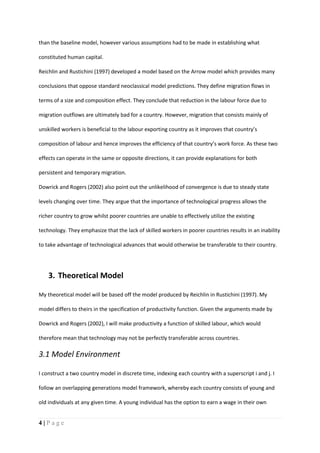 4 | P a g e
than the baseline model, however various assumptions had to be made in establishing what
constituted human capital.
Reichlin and Rustichini (1997) developed a model based on the Arrow model which provides many
conclusions that oppose standard neoclassical model predictions. They define migration flows in
terms of a size and composition effect. They conclude that reduction in the labour force due to
migration outflows are ultimately bad for a country. However, migration that consists mainly of
unskilled workers is beneficial to the labour exporting country as it improves that country’s
composition of labour and hence improves the efficiency of that country’s work force. As these two
effects can operate in the same or opposite directions, it can provide explanations for both
persistent and temporary migration.
Dowrick and Rogers (2002) also point out the unlikelihood of convergence is due to steady state
levels changing over time. They argue that the importance of technological progress allows the
richer country to grow whilst poorer countries are unable to effectively utilize the existing
technology. They emphasize that the lack of skilled workers in poorer countries results in an inability
to take advantage of technological advances that would otherwise be transferable to their country.
3. Theoretical Model
My theoretical model will be based off the model produced by Reichlin in Rustichini (1997). My
model differs to theirs in the specification of productivity function. Given the arguments made by
Dowrick and Rogers (2002), I will make productivity a function of skilled labour, which would
therefore mean that technology may not be perfectly transferable across countries.
3.1 Model Environment
I construct a two country model in discrete time, indexing each country with a superscript i and j. I
follow an overlapping generations model framework, whereby each country consists of young and
old individuals at any given time. A young individual has the option to earn a wage in their own
 