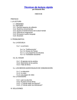Técnicas de lectura rápida
por Eduardo Rhó
INDICE
PREFACIO
I. LA LECTURA
I.1. ORÍGENES
I.b. VIRTUDES
I.b.1. Permite espaci...