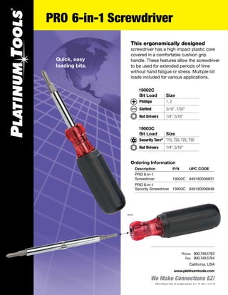 Bit Load	 Size
Phillips	 1, 2
Slotted	 3/16", 7/32"
Nut Drivers	 1/4", 5/16"
19002C
PRO 6-in-1 Screwdriver
We Make Connections EZ!
California, USA
www.platinumtools.com
	Phone:	 800.749.5783
	 Fax:	 800.749.5784
This ergonomically designed
screwdriver has a high impact plastic core
covered in a comfortable cushion grip
handle. These features allow the screwdriver
to be used for extended periods of time
without hand fatigue or stress. Multiple bit
loads included for various applications.
Ordering Information
	 Description	 P/N	 UPC CODE
	 PRO 6-in-1
	 Screwdriver	 19002C	 849160006831
	 PRO 6-in-1 	
	 Security Screwdriver	 19003C	 849160006848
19002C
Quick, easy
loading bits.
Bit Load	 Size
Security Torx®
	 T15, T20, T25, T30
Nut Drivers	 1/4", 5/16"
19003C
©2012 Platinum Tools, Inc. All rights reserved. 6-in-1 PF REV-1 12/13 TS
 