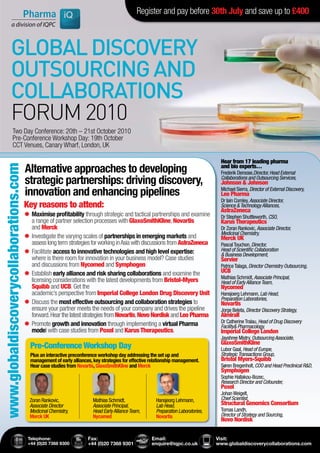 Register and pay before 30th July and save up to £400



              GLOBAL DISCOVERY
              OUTSOURCING AND
              COLLABORATIONS
              FORUM 2010
                  Two Day Conference: 20th – 21st October 2010
                  Pre-Conference Workshop Day: 19th October
                  CCT Venues, Canary Wharf, London, UK

                                                                                                                                     Hear from 17 leading pharma
                                        Alternative approaches to developing                                                         and bio experts…
www.globaldiscoverycollaborations.com




                                                                                                                                     Frederik Deroose,Director, Head External
                                        strategic partnerships: driving discovery,                                                   Collaborations and Outsourcing Services,
                                                                                                                                     Johnson & Johnson
                                        innovation and enhancing pipelines                                                           Michael Sierra, Director of External Discovery,
                                                                                                                                     Leo Pharma
                                                                                                                                     Dr Iain Comley, Associate Director,
                                        Key reasons to attend:                                                                       Science & Technology Alliances,
                                                                                                                                     AstraZeneca
                                        ®	aximise profitability through strategic and tactical partnerships and examine
                                         M
                                         	                                                                                           Dr Stephen Shuttleworth, CSO,
                                         a range of partner selection processes with GlaxoSmithKline, Novartis                       Karus Therapeutics
                                         and Merck                                                                                   Dr Zoran Rankovic, Associate Director,
                                                                                                                                     Medicinal Chemistry,
                                         Investigate the varying scales of partnerships in emerging markets and
                                        ®	
                                         	                                                                                           Merck UK
                                         assess long term strategies for working in Asia with discussions from AstraZeneca           Pascal Touchon, Director,
                                         Facilitate access to innovative technologies and high level expertise:
                                        ®	
                                         	                                                                                           Head of Scientific Collaboration
                                                                                                                                     & Business Development,
                                         where is there room for innovation in your business model? Case studies                     Servier
                                         and discussions from Nycomed and Symphogen                                                  Patrice Talaga, Director Chemistry Outsourcing,
                                         Establish early alliance and risk sharing collaborations and examine the
                                        ®	
                                         	                                                                                           UCB
                                                                                                                                     Mathias Schmidt, Associate Principal,
                                         licensing considerations with the latest developments from Bristol-Myers                    Head of Early Alliance Team,
                                         Squibb and UCB. Get the                                                                     Nycomed
                                         academic’s perspective from Imperial College London Drug Discovery Unit                     Hansjoerg Lehmann, Lab Head,
                                                                                                                                     Preparation Laboratories,
                                        ®	iscuss the most effective outsourcing and collaboration strategies to
                                         D
                                         	                                                                                           Novartis
                                         ensure your partner meets the needs of your company and drives the pipeline                 Jorge Beleta, Director Discovery Strategy,
                                         forward. Hear the latest strategies from Novartis, Novo Nordisk and Leo Pharma              Almirall
                                         Promote growth and innovation through implementing a virtual Pharma
                                        ®	
                                         	                                                                                           Dr Catherine Tralau, Head of Drug Discovery
                                                                                                                                     Facility& Pharmacology,
                                         model with case studies from Poxel and Karus Therapeutics.                                  Imperial College London
                                                                                                                                     Jayshree Mistry, Outsourcing Associate,
                                                                                                                                     GlaxoSmithKline
                                          Pre-Conference Workshop Day                                                                Lubor Gaal, Head of Europe,
                                          Plus an interactive preconference workshop day addressing the set up and                   Strategic Transactions Group,
                                          management of early alliances, key strategies for effective relationship management.       Bristol Myers-Squibb
                                          Hear case studies from Novartis, GlaxoSmithKline and Merck                                 Søren Bregenholt, COO and Head Preclinical R&D,
                                                                                                                                     Symphogen
                                                                                                                                     Sophie Hallakou-Bozec,
                                                                                                                                     Research Director and Cofounder,
                                                                                                                                     Poxel
                                                                                                                                     Johan Weigelt,
                                          Zoran Rankovic,                Mathias Schmidt,               Hansjeorg Lehmann,           Chief Scientist,
                                          Associate Director             Associate Principal,           Lab Head,                    Structural Genomics Consortium
                                          Medicinal Chemistry,           Head Early Alliance Team,      Preparation Laboratories,    Tomas Landh,
                                          Merck UK                       Nycomed                        Novartis                     Director of Strategy and Sourcing,
                                                                                                                                     Novo Nordisk


                                         Telephone:                   Fax:                            Email:                        Visit:
                                         +44 (0)20 7368 9300          +44 (0)20 7368 9301             enquire@iqpc.co.uk            www.globaldiscoverycollaborations.com
 