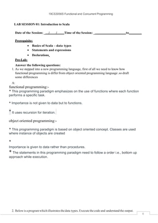 19CS3056S Functional and Concurrent Programming
6
LAB SESSION 01: Introduction to Scala
Date of the Session: _ / / Time of the Session: _ to
Prerequisite:
• Basics of Scala – data types
• Statements and expressions
• Declarations
Pre-Lab:
Answer the following questions:
1. As we stepped into a new programming language, first of all we need to know how
functional programming is differ from object oriented programming language.so draft
some differences
A:
functional programming:-
* This programming paradigm emphasizes on the use of functions where each function
performs a specific task.
* Importance is not given to data but to functions.
* It uses recursion for iteration.
object oriented programming:-
* This programming paradigm is based on object oriented concept. Classes are used
where instance of objects are created
*
Importance is given to data rather than procedures.
* The statements in this programming paradigm need to follow a order i.e., bottom up
approach while execution.
2. Below is a programwhich illustrates thedata types. Executethecode and understand the output.