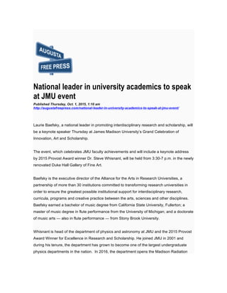 National leader in university academics to speak
at JMU event
Published Thursday, Oct. 1, 2015, 1:10 am
http://augustafreepress.com/national-leader-in-university-academics-to-speak-at-jmu-event/
Laurie Baefsky, a national leader in promoting interdisciplinary research and scholarship, will
be a keynote speaker Thursday at James Madison University’s Grand Celebration of
Innovation, Art and Scholarship.
The event, which celebrates JMU faculty achievements and will include a keynote address
by 2015 Provost Award winner Dr. Steve Whisnant, will be held from 3:30-7 p.m. in the newly
renovated Duke Hall Gallery of Fine Art.
Baefsky is the executive director of the Alliance for the Arts in Research Universities, a
partnership of more than 30 institutions committed to transforming research universities in
order to ensure the greatest possible institutional support for interdisciplinary research,
curricula, programs and creative practice between the arts, sciences and other disciplines.
Baefsky earned a bachelor of music degree from California State University, Fullerton; a
master of music degree in flute performance from the University of Michigan; and a doctorate
of music arts — also in flute performance — from Stony Brook University.
Whisnant is head of the department of physics and astronomy at JMU and the 2015 Provost
Award Winner for Excellence in Research and Scholarship. He joined JMU in 2001 and
during his tenure, the department has grown to become one of the largest undergraduate
physics departments in the nation. In 2016, the department opens the Madison Radiation
 