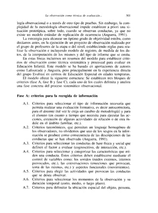 La observación como técnica de evaluacion... 30!
logia observacional o a través de otro tipo de pruebas. Sin embargo. la com-
plejidad de la metodología observacional impide establecer a priori una si-
tuación prototípica, sobre todo, cuando se observan conductas, ya que no
existe un modelo estándar de replicación de ocurrencia (Anguera, 1991).
La estrategia para alcanzar un óptimo grado de objetividad estriba, como
decíamos antes, en la ejecución de un proyecto de observación realizado por
el grupo de profesores de la etapa o del nivel, estableciendo reglas para rea-
lizar la observación e incluyendo modelo de registro, de medida de los da-
tos, de la interpretación de los mismos y del tipo de informe que se emita.
En estas lineas incluimos un resumen del modelo para establecer crite-
rios de observación como técnica sistemática y procesual para evaluar en
Educación Infantil. Este modelo se ha basado en aportaciones de autores
como Lafourcade y Anguera, pero principalmente en la experiencia directa
del grupo Evalinst en centros de Educación Especial en edades tempranas.
El modelo ofrece la siguiente estructura: Se establecen tres bloques de
criterios (fase A, fase E y fase C), cada uno de los cuales delimita y analiza
una fase concreta del proceso sistemático observacional.
Fase A: criterios para la recogida de información
A. 1. Criterios para seleccionar el tipo de información necesaria que
permita realizar una evaluación formativa, es decir autocorrectora,
para el docente (tal vez le exija un cambio de metodología) y para
el alumno (en cuanto a tiempo que necesita para ejecutar las ac-
etones, extensión de algunas actividades de relación o de otra ín-
dole en el ámbito familiar, etc.).
A.2. Criterios taxonómicos, que permitan un lenguaje homogéneo de
los observadores, no olvidemos que uno de los sesgos en la infor-
mación se produce como consecuencia de las descripciones de las
conductas que se han observado (Anguera, 1991).
A.3. Criterios para seleccionar las conductas de base física y social que
definen el factor a evaluar (cognoscitivo, de interacción, etc.).
A.4. Criterios para seleccionar y categorizar las características que mm-
den una conducta. Estos criterios deben establecerse mediante el
control de variables como: los sonidos (ruidos externos, internos
provocados, etc.), las conversaciones (emociones que provocan,
tema de las mismas, etc.) y aspectos funcionales (movimientos).
AS. Criterios para elegir las actividades que provocan las conductas
que se desea observar.
A.6. Criterios para seleccionar los momentos de la observación y su
duración temporal (corto, medio, o largo plazo).
A.7. Criterios para delimitar la ubicación espacial del objeto, persona,
 