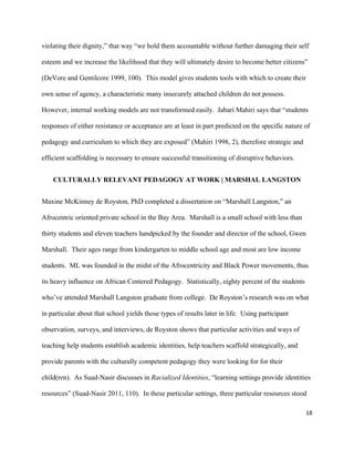 18	
	
violating their dignity,” that way “we hold them accountable without further damaging their self
esteem and we increase the likelihood that they will ultimately desire to become better citizens”
(DeVore and Gentilcore 1999, 100). This model gives students tools with which to create their
own sense of agency, a characteristic many insecurely attached children do not possess.
However, internal working models are not transformed easily. Jabari Mahiri says that “students
responses of either resistance or acceptance are at least in part predicted on the specific nature of
pedagogy and curriculum to which they are exposed” (Mahiri 1998, 2), therefore strategic and
efficient scaffolding is necessary to ensure successful transitioning of disruptive behaviors.	
CULTURALLY RELEVANT PEDAGOGY AT WORK | MARSHAL LANGSTON
Maxine McKinney de Royston, PhD completed a dissertation on “Marshall Langston,” an
Afrocentric oriented private school in the Bay Area. Marshall is a small school with less than
thirty students and eleven teachers handpicked by the founder and director of the school, Gwen
Marshall. Their ages range from kindergarten to middle school age and most are low income
students. ML was founded in the midst of the Afrocentricity and Black Power movements, thus
its heavy influence on African Centered Pedagogy. Statistically, eighty percent of the students
who’ve attended Marshall Langston graduate from college. De Royston’s research was on what
in particular about that school yields those types of results later in life. Using participant
observation, surveys, and interviews, de Royston shows that particular activities and ways of
teaching help students establish academic identities, help teachers scaffold strategically, and
provide parents with the culturally competent pedagogy they were looking for for their
child(ren). As Suad-Nasir discusses in Racialized Identities, “learning settings provide identities
resources” (Suad-Nasir 2011, 110). In these particular settings, three particular resources stood
 