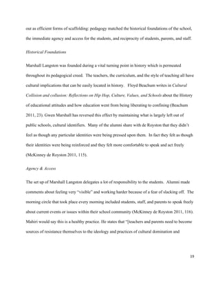 19	
	
out as efficient forms of scaffolding: pedagogy matched the historical foundations of the school,
the immediate agency and access for the students, and reciprocity of students, parents, and staff.
Historical Foundations
Marshall Langston was founded during a vital turning point in history which is permeated
throughout its pedagogical creed. The teachers, the curriculum, and the style of teaching all have
cultural implications that can be easily located in history. Floyd Beachum writes in Cultural
Collision and collusion: Reflections on Hip Hop, Culture, Values, and Schools	about the History
of educational attitudes and how education went from being liberating to confining (Beachum
2011, 23). Gwen Marshall has reversed this effect by maintaining what is largely left out of
public schools, cultural identifiers. Many of the alumni share with de Royston that they didn’t
feel as though any particular identities were being pressed upon them. In fact they felt as though
their identities were being reinforced and they felt more comfortable to speak and act freely
(McKinney de Royston 2011, 115).
Agency & Access
The set up of Marshall Langston delegates a lot of responsibility to the students. Alumni made
comments about feeling very “visible” and working harder because of a fear of slacking off. The
morning circle that took place every morning included students, staff, and parents to speak freely
about current events or issues within their school community (McKinney de Royston 2011, 116).
Mahiri would say this is a healthy practice. He states that “[teachers and parents need to become
sources of resistance themselves to the ideology and practices of cultural domination and
 